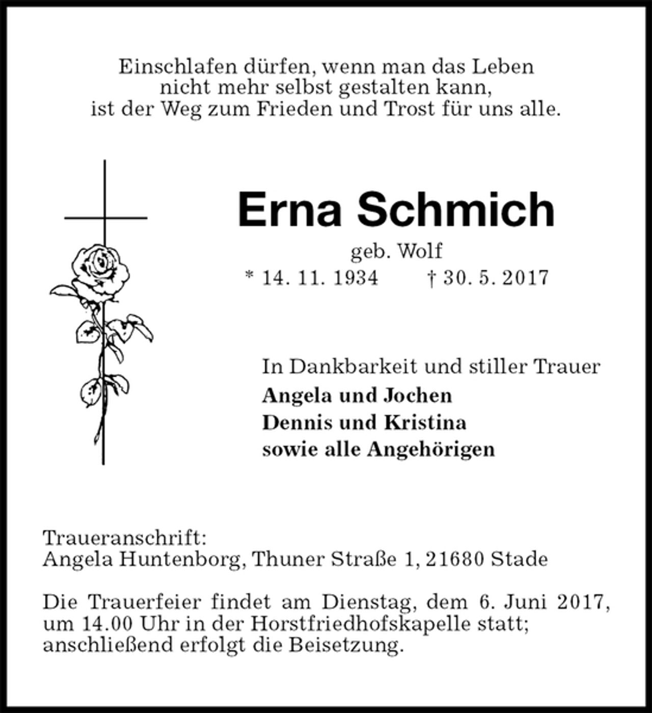 <p>Einschlafen dürfen, wenn man das Leben<br />nicht mehr selbst gestalten kann,<br />ist der Weg zum Frieden und Trost für uns alle.<br />Erna Schmich<br />geb. Wolf<br />* 14. 11. 1934 † 30. 5. 2017<br />In Dankbarkeit und stiller Trauer<br />Angela und Jochen<br />Dennis und Kristina<br />sowie alle Angehörigen<br />Traueranschrift:<br />Angela Huntenborg, Thuner Straße 1, 21680 Stade</p><p>Die Trauerfeier findet am Dienstag, dem 6. Juni 2017, um 14.00 Uhr in der Horstfriedhofskapelle statt;<br />anschließend erfolgt die Beisetzung.</p>