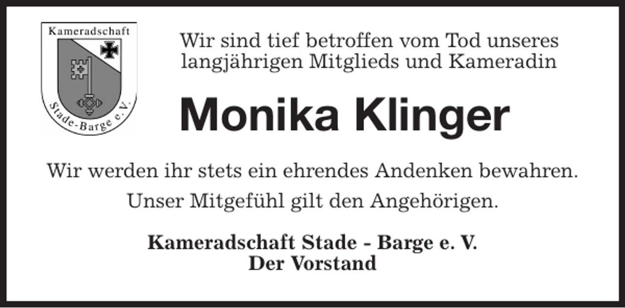 <p>Wir sind tief betroffen vom Tod unseres langjährigen Mitglieds und Kameradin<br />Monika Klinger<br />Wir werden ihr stets ein ehrendes Andenken bewahren.<br />Unser Mitgefühl gilt den Angehörigen.<br />Kameradschaft Stade - Barge e. V.<br />Der Vorstand</p>