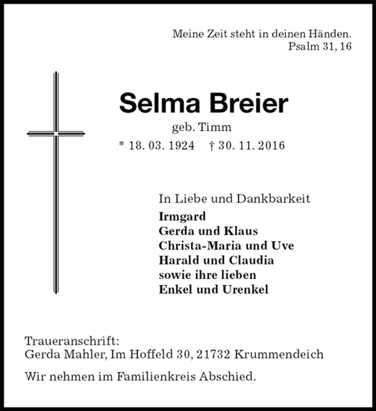 <p>Meine Zeit steht in deinen Händen.<br />Psalm 31, 16<br />Selma Breier<br />geb. Timm<br />* 18. 03. 1924 † 30. 11. 2016<br />In Liebe und Dankbarkeit<br />Irmgard<br />Gerda und Klaus<br />Christa-Maria und Uve<br />Harald und Claudia<br />sowie ihre lieben<br />Enkel und Urenkel<br />Traueranschrift:<br />Gerda Mahler, Im Hoffeld 30, 21732 Krummendeich<br />Wir nehmen im Familienkreis Abschied.</p>