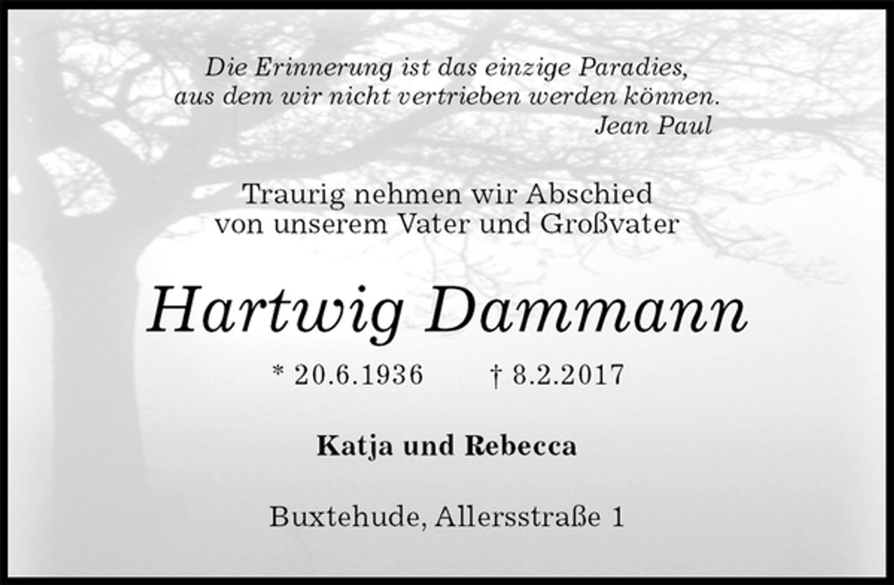 <p>Die Erinnerung ist das einzige Paradies,<br />aus dem wir nicht vertrieben werden können.<br />Jean Paul<br />Traurig nehmen wir Abschied<br />von unserem Vater und Großvater<br />Hartwig Dammann<br />* 20.6.1936 † 8.2.2017<br />Katja und Rebecca<br />Buxtehude, Allersstraße 1</p>
