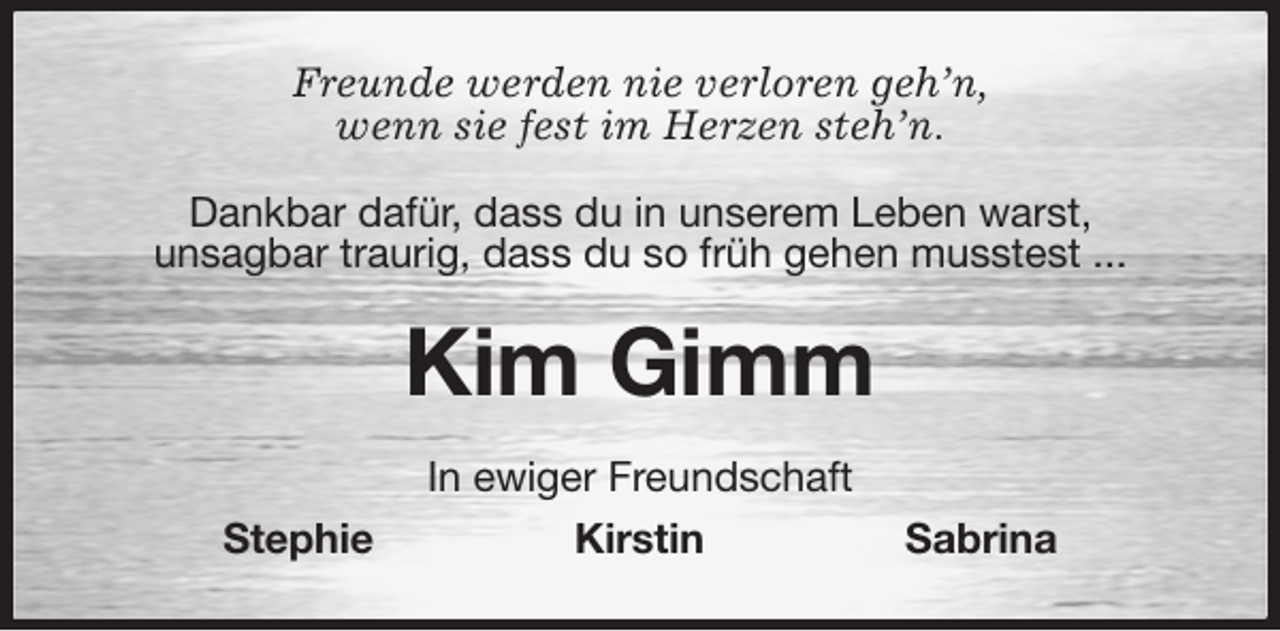 <p>Freunde werden nie verloren geh'n,<br />wenn sie fest im Herzen steh'n.<br />Dankbar dafür, dass du in unserem Leben warst,<br />unsagbar traurig, dass du so früh gehen musstest ...<br />Kim Gimm<br />In ewiger Freundschaft<br />Stephie Kirstin Sabrina</p>