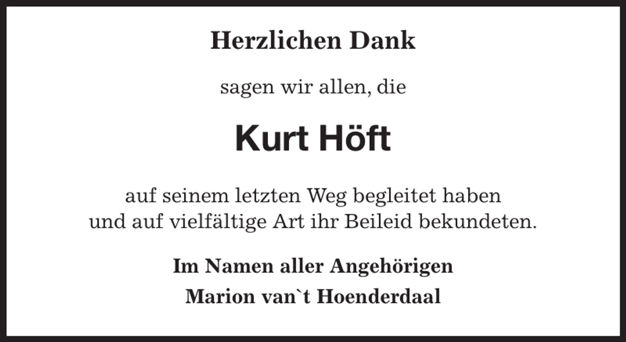 <p>Herzlichen Dank<br />sagen wir allen, die<br />Kurt Höft<br />auf seinem letzten Weg begleitet haben<br />und auf vielfältige Art ihr Beileid bekundeten.<br />Im Namen aller Angehörigen<br />Marion van`t Hoenderdaal</p>
