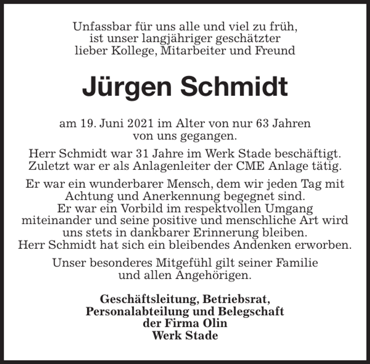 <p>Unfassbar für uns alle und viel zu früh,<br />ist unser langjähriger geschätzter<br />lieber Kollege, Mitarbeiter und Freund<br />Jürgen Schmidt<br />am 19. Juni 2021 im Alter von nur 63 Jahren<br />von uns gegangen.<br />Herr Schmidt war 31 Jahre im Werk Stade beschäftigt.<br />Zuletzt war er als Anlagenleiter der CME Anlage tätig.<br />Er war ein wunderbarer Mensch, dem wir jeden Tag mit Achtung und Anerkennung begegnet sind.<br />Er war ein Vorbild im respektvollen Umgang<br />miteinander und seine positive und menschliche Art wird uns stets in dankbarer Erinnerung bleiben.<br />Herr Schmidt hat sich ein bleibendes Andenken erworben.<br />Unser besonderes Mitgefühl gilt seiner Familie<br />und allen Angehörigen.</p>
<p>Geschäftsleitung, Betriebsrat,<br />Personalabteilung und Belegschaft<br />der Firma Olin<br />Werk Stade</p>
