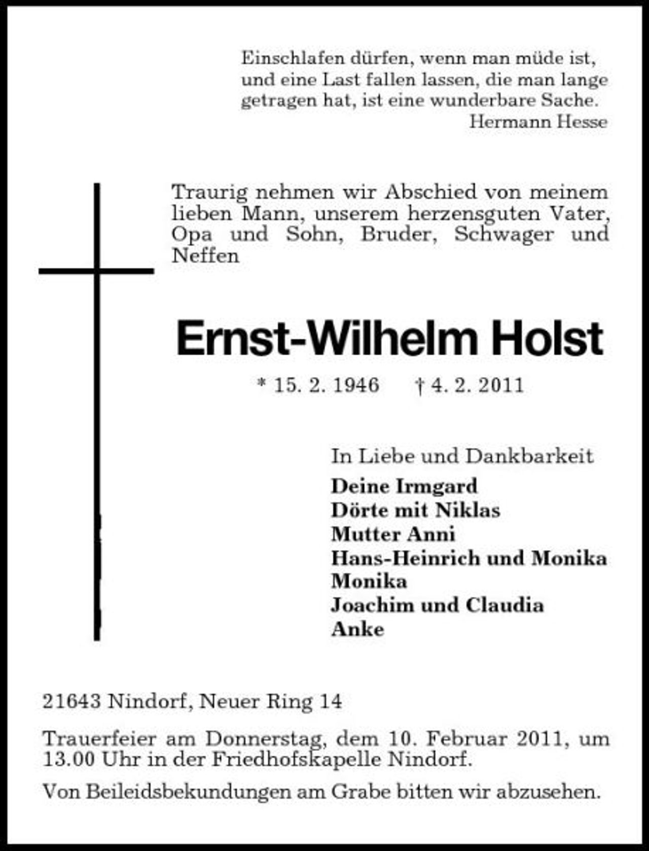 <p>Einschlafen dürfen, wenn man müde ist, und eine Last fallen lassen, die man lange getragen hat, ist eine wunderbare Sache. Hermann Hesse</p><p>Traurig nehmen wir Abschied von meinem lieben Mann, unserem herzensguten Vater, Opa und Sohn, Bruder, Schwager und Neffen</p><p>Ernst-Wilhelm Holst<br />* 15. 2. 1946 † 4. 2. 2011 In Liebe und Dankbarkeit Deine Irmgard Dörte mit Niklas Mutter Anni Hans-Heinrich und Monika Monika Joachim und Claudia Anke 21643 Nindorf, Neuer Ring 14 Trauerfeier am Donnerstag, dem 10. Februar 2011, um 13.00 Uhr in der Friedhofskapelle Nindorf. Von Beileidsbekundungen am Grabe bitten wir abzusehen.</p>