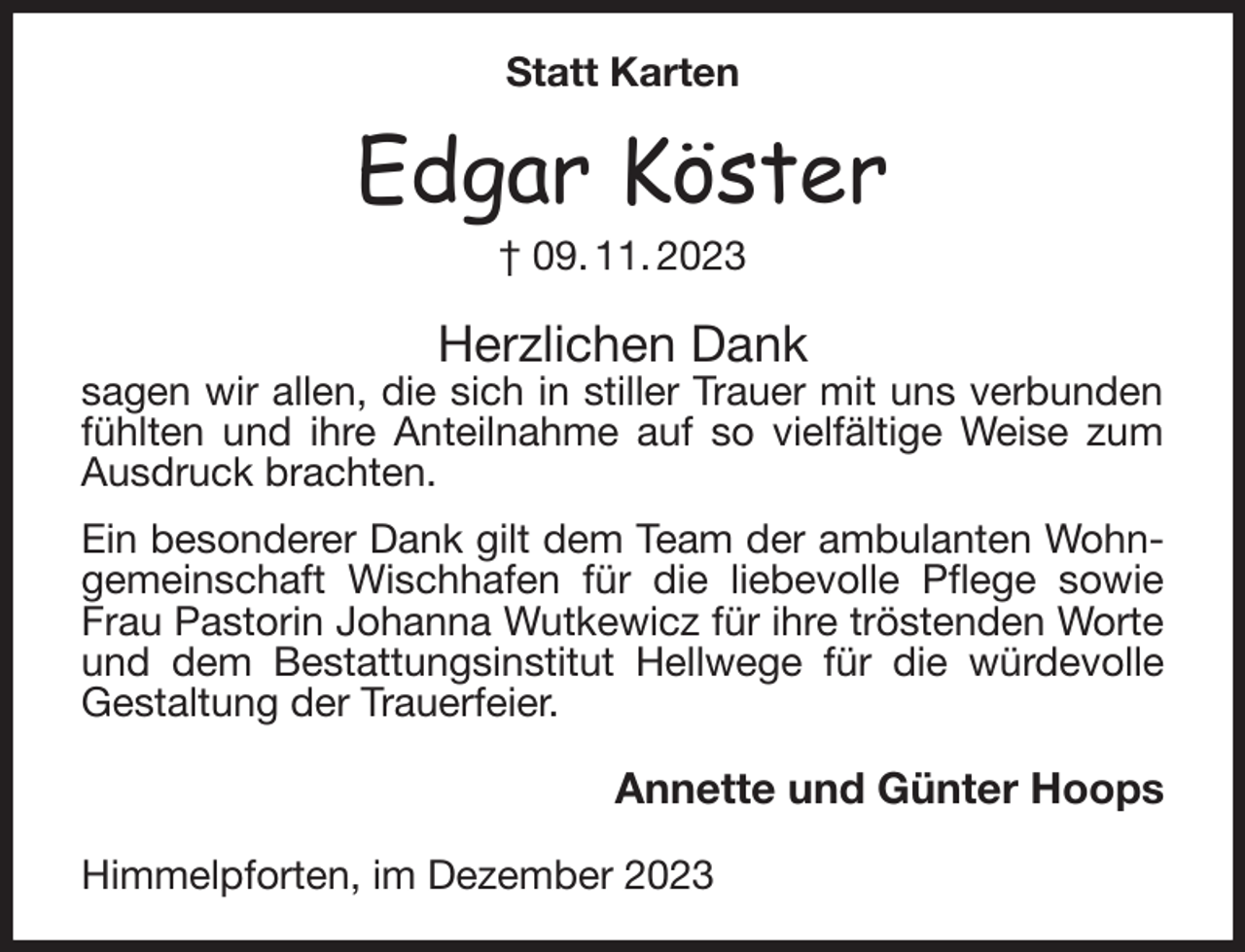 <p>Statt Karten<br />Edgar Köster<br />† 09. 11. 2023<br />Herzlichen Dank<br />sagen wir allen, die sich in stiller Trauer mit uns verbunden fühlten und ihre Anteilnahme auf so vielfältige Weise zum Ausdruck brachten.<br />Ein besonderer Dank gilt dem Team der ambulanten Wohngemeinschaft Wischhafen für die liebevolle Pflege sowie Frau Pastorin Johanna Wutkewicz für ihre tröstenden Worte und dem Bestattungsinstitut Hellwege für die würdevolle Gestaltung der Trauerfeier.<br />Annette und Günter Hoops<br />Himmelpforten, im Dezember 2023</p>
