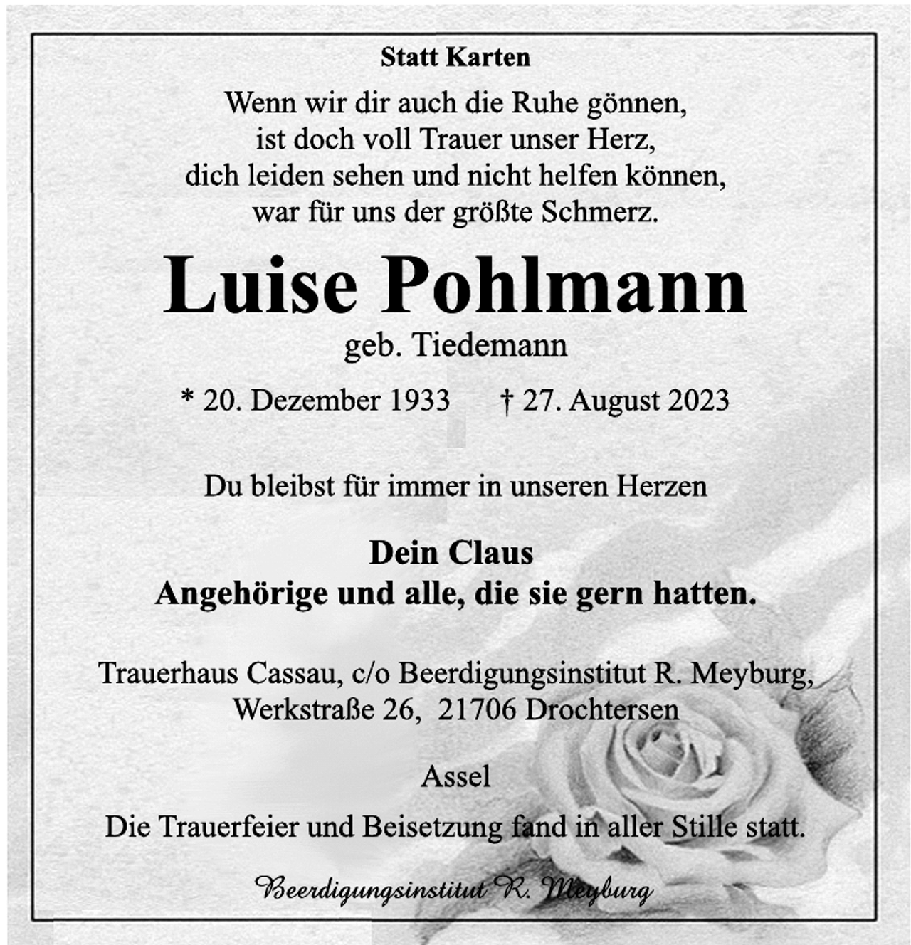 <p>Statt Karten<br />Wenn wir dir auch die Ruhe gönnen,<br />ist doch voll Trauer unser Herz,<br />dich leiden sehen und nicht helfen können,<br />war für uns der größte Schmerz.<br />Luise Pohlmann<br />geb. Tiedemann<br />* 20. Dezember 1933 † 27. August 2023<br />Du bleibst für immer in unseren Herzen<br />Dein Claus<br />Angehörige und alle, die sie gern hatten.<br />Trauerhaus Cassau, c/o Beerdigungsinstitut R. Meyburg,<br />Werkstraße 26, 21706 Drochtersen<br />Assel<br />Die Trauerfeier und Beisetzung fand in aller Stille statt.<br />Beerdigungsinstitut R. Meyburg</p>