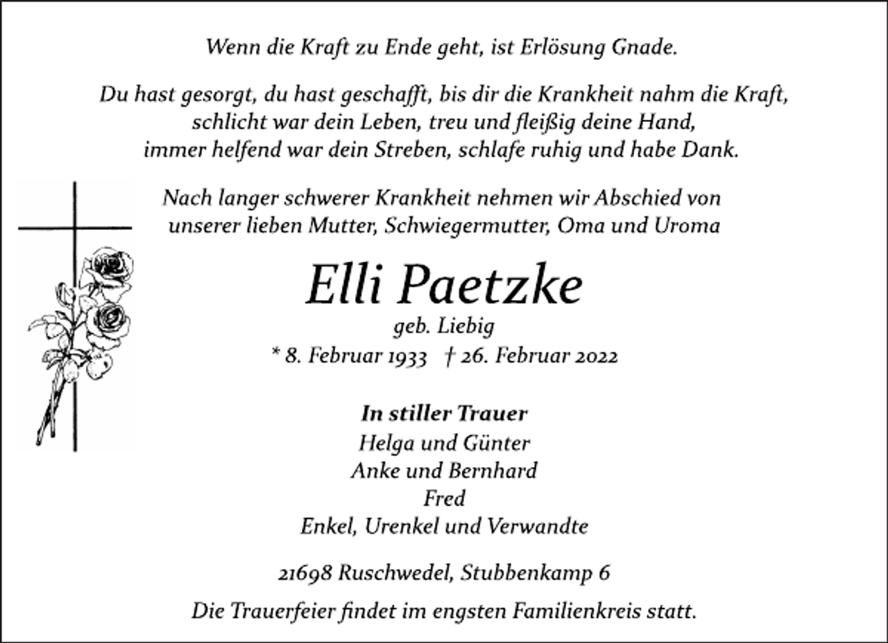 <p>Wenn die Kraft zu Ende geht, ist Erlösung Gnade.<br />Du hast gesorgt, du hast geschafft, bis dir die Krankheit nahm die Kraft,<br />schlicht war dein Leben, treu und fleißig deine Hand,<br />immer helfend war dein Streben, schlafe ruhig und habe Dank.<br />Nach langer schwerer Krankheit nehmen wir Abschied von<br />unserer lieben Mutter, Schwiegermutter, Oma und Uroma<br />Elli Paetzke<br />geb. Liebig<br />* 8. Februar 1933 † 26. Februar 2022<br />In stiller Trauer<br />Helga und Günter<br />Anke und Bernhard<br />Fred<br />Enkel, Urenkel und Verwandte<br />21698 Ruschwedel, Stubbenkamp 6<br />Die Trauerfeier findet im engsten Familienkreis statt.</p>