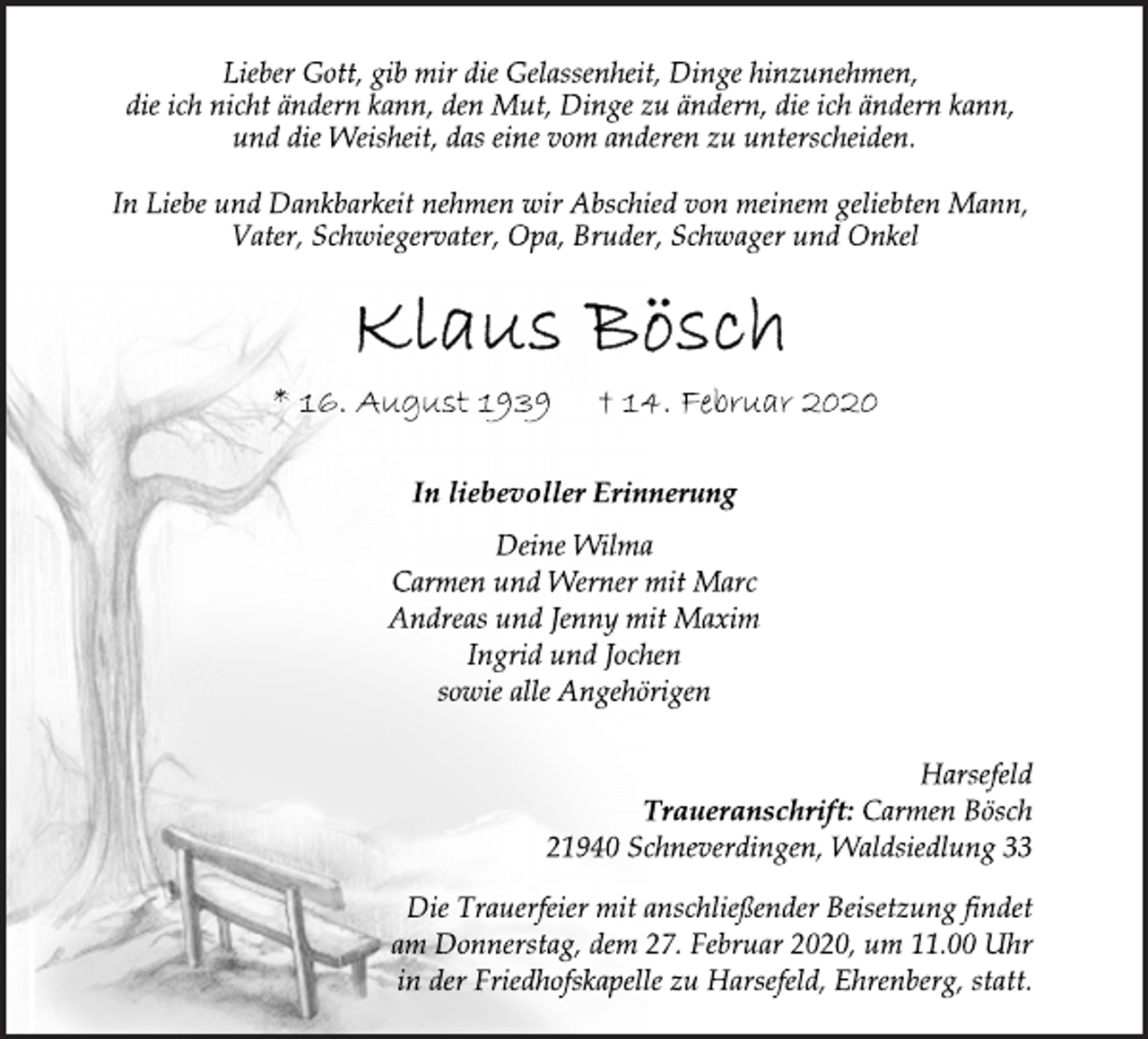<p>Lieber Gott, gib mir die Gelassenheit, Dinge hinzunehmen,<br />die ich nicht ändern kann, den Mut, Dinge zu ändern, die ich ändern kann,<br />und die Weisheit, das eine vom anderen zu unterscheiden.<br />In Liebe und Dankbarkeit nehmen wir Abschied von meinem geliebten Mann,<br />Vater, Schwiegervater, Opa, Bruder, Schwager und Onkel<br />Klaus Bösch<br />* 16. August 1939 † 14. Februar 2020<br />In liebevoller Erinnerung<br />Deine Wilma<br />Carmen und Werner mit Marc<br />Andreas und Jenny mit Maxim<br />Ingrid und Jochen<br />sowie alle Angehörigen<br />Harsefeld<br />Traueranschrift: Carmen Bösch<br />21940 Schneverdingen, Waldsiedlung 33<br />Die Trauerfeier mit anschließender Beisetzung findet<br />am Donnerstag, dem 27. Februar 2020, um 11.00 Uhr<br />in der Friedhofskapelle zu Harsefeld, Ehrenberg, statt.</p>