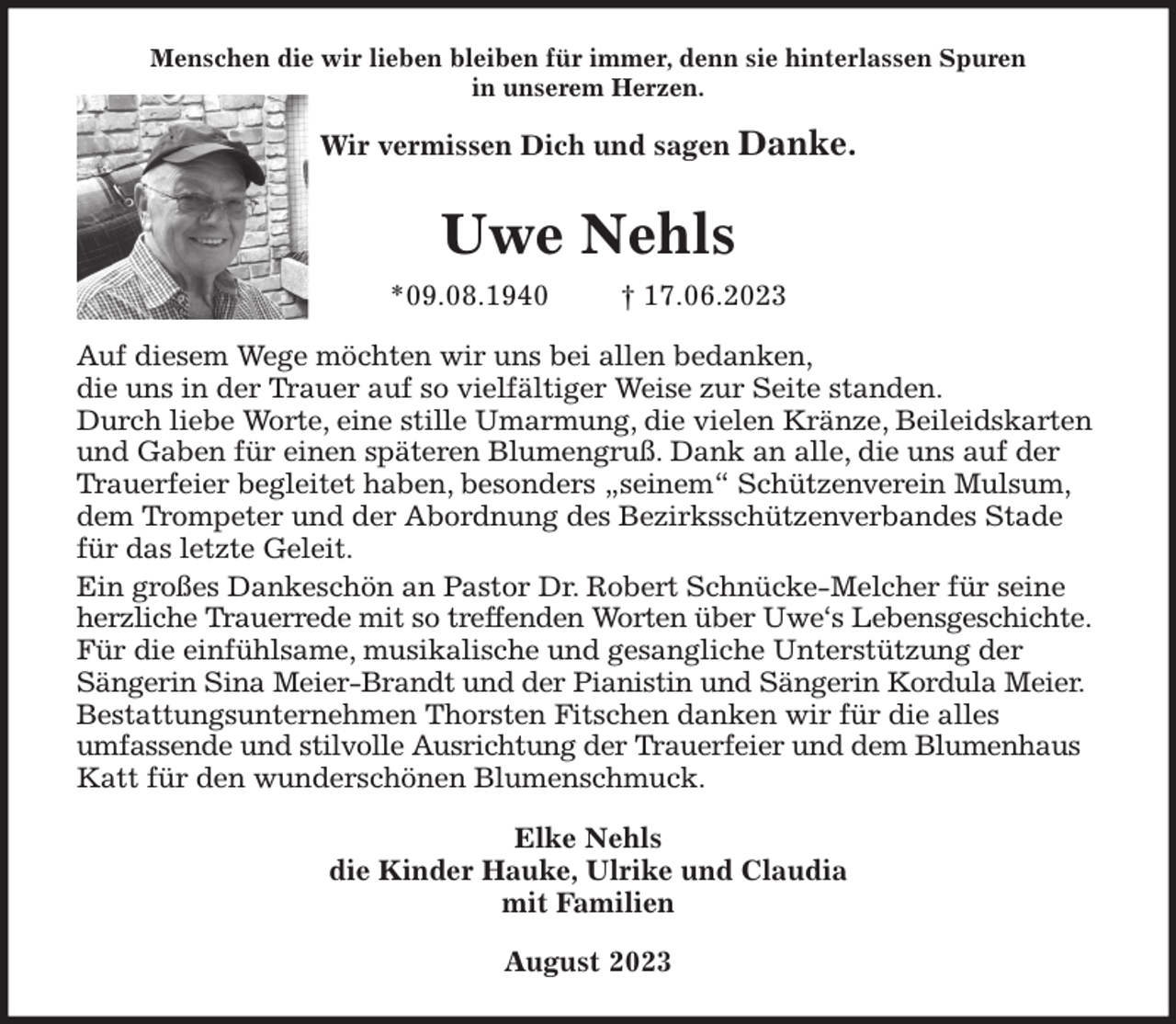 <p>Menschen die wir lieben bleiben für immer, denn sie hinterlassen Spuren<br />in unserem Herzen.<br />Wir vermissen Dich und sagen Danke.<br />Uwe Nehls<br />*09.08.1940 † 17.06.2023<br />Auf diesem Wege möchten wir uns bei allen bedanken,<br />die uns in der Trauer auf so vielfältiger Weise zur Seite standen.<br />Durch liebe Worte, eine stille Umarmung, die vielen Kränze, Beileidskarten und Gaben für einen späteren Blumengruß. Dank an alle, die uns auf der Trauerfeier begleitet haben, besonders „seinem“ Schützenverein Mulsum, dem Trompeter und der Abordnung des Bezirksschützenverbandes Stade für das letzte Geleit.<br />Ein großes Dankeschön an Pastor Dr. Robert Schnücke-Melcher für seine herzliche Trauerrede mit so treffenden Worten über Uwe's Lebensgeschichte. Für die einfühlsame, musikalische und gesangliche Unterstützung der<br />Sängerin Sina Meier-Brandt und der Pianistin und Sängerin Kordula Meier.<br />Bestattungsunternehmen Thorsten Fitschen danken wir für die alles<br />umfassende und stilvolle Ausrichtung der Trauerfeier und dem Blumenhaus Katt für den wunderschönen Blumenschmuck.<br />Elke Nehls<br />die Kinder Hauke, Ulrike und Claudia<br />mit Familien<br />August 2023</p>