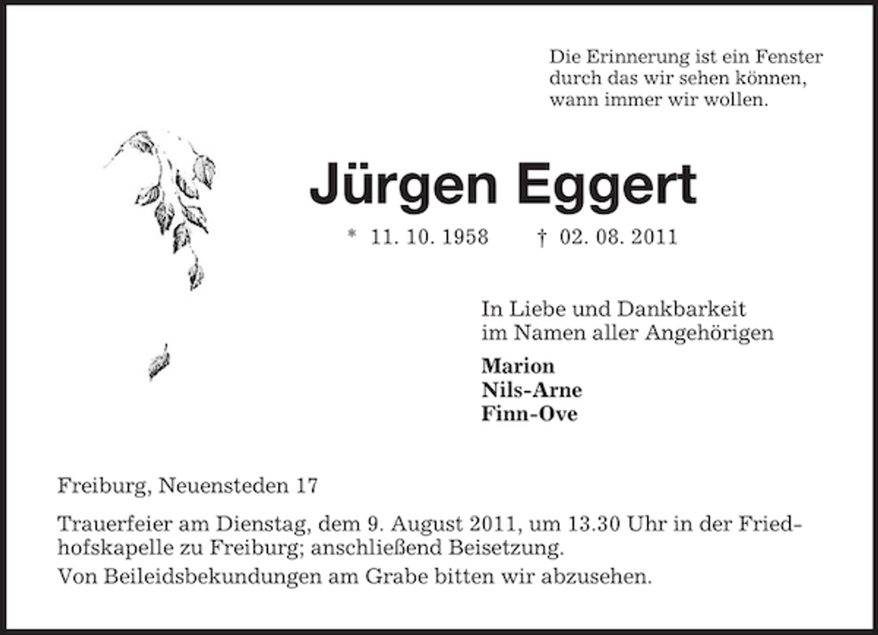 <p>Die Erinnerung ist ein Fenster<br />durch das wir sehen können,<br />wann immer wir wollen.<br />Jürgen Eggert<br />* 11. 10. 1958 † 02. 08. 2011<br />In Liebe und Dankbarkeit<br />im Namen aller Angehörigen<br />Marion<br />Nils-Arne<br />Finn-Ove<br />Freiburg, Neuensteden 17<br />Trauerfeier am Dienstag, dem 9. August 2011, um 13.30 Uhr in der Friedhofskapelle zu Freiburg; anschließend Beisetzung.<br />Von Beileidsbekundungen am Grabe bitten wir abzusehen.</p>