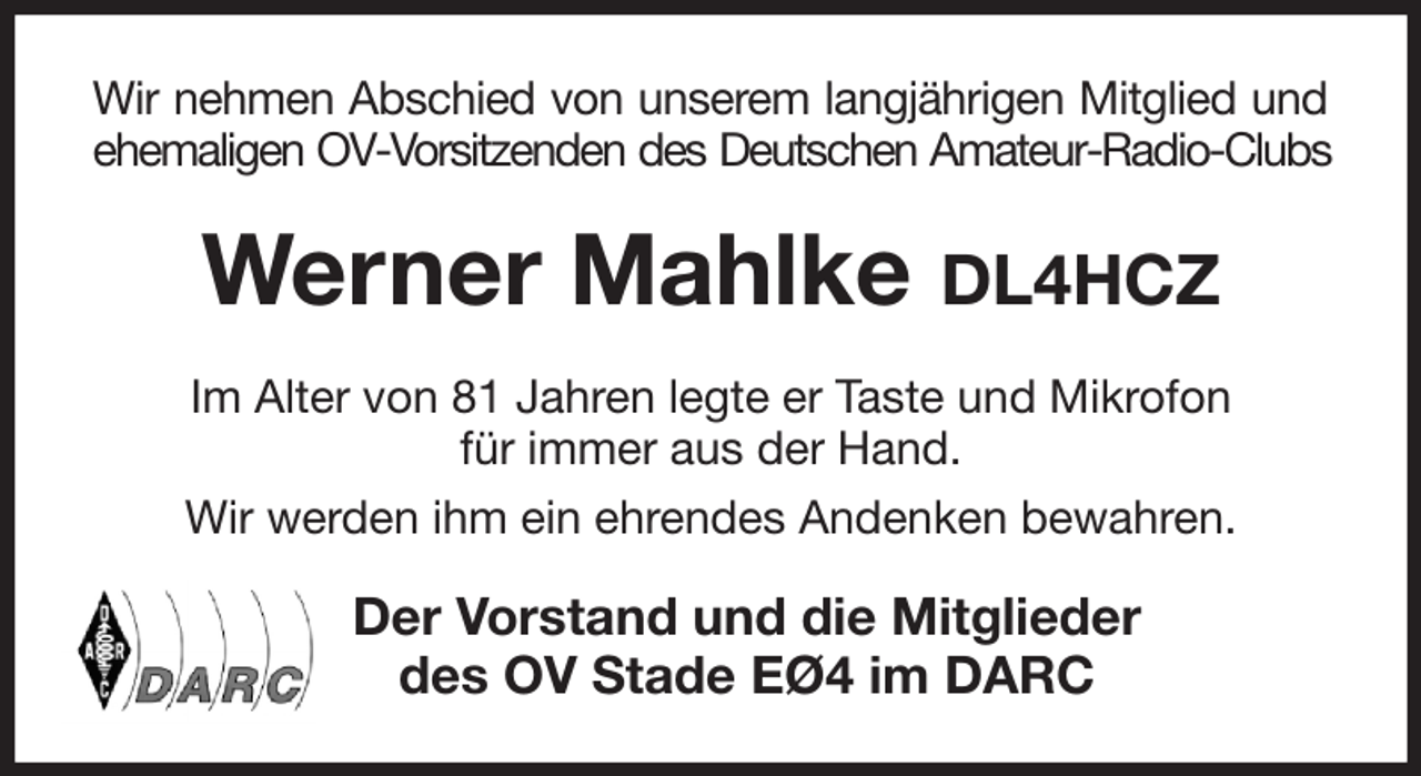 <p>Wir nehmen Abschied von unserem langjährigen Mitglied und<br />ehemaligen OV-Vorsitzenden des Deutschen Amateur-Radio-Clubs<br />Werner Mahlke DL4HCZ<br />Im Alter von 81 Jahren legte er Taste und Mikrofon<br />für immer aus der Hand.<br />Wir werden ihm ein ehrendes Andenken bewahren.<br />Der Vorstand und die Mitglieder<br />des OV Stade EØ4 im DARC</p>