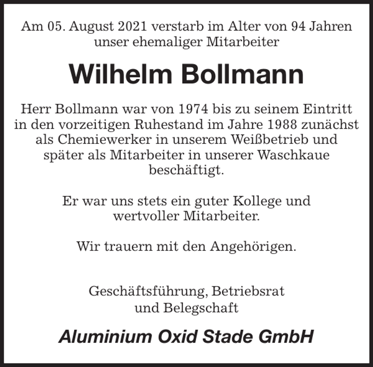 <p>Am 05. August 2021 verstarb im Alter von 94 Jahren unser ehemaliger Mitarbeiter<br />Wilhelm Bollmann<br />Herr Bollmann war von 1974 bis zu seinem Eintritt in den vorzeitigen Ruhestand im Jahre 1988 zunächst als Chemiewerker in unserem Weißbetrieb und<br />später als Mitarbeiter in unserer Waschkaue<br />beschäftigt.</p>
<p>Er war uns stets ein guter Kollege und<br />wertvoller Mitarbeiter.</p>
<p>Wir trauern mit den Angehörigen.</p>
<p>Geschäftsführung, Betriebsrat<br />und Belegschaft<br />Aluminium Oxid Stade GmbH</p>