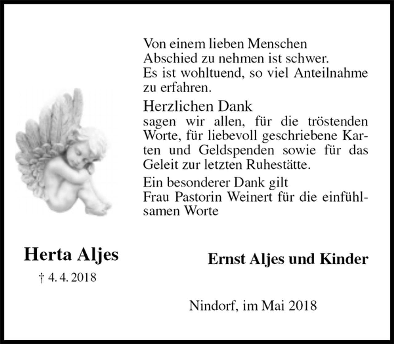 <p>Von einem lieben Menschen<br />Abschied zu nehmen ist schwer.<br />Es ist wohltuend, so viel Anteilnahme zu erfahren.<br />Herzlichen Dank<br />sagen wir allen, für die tröstenden Worte, für liebevoll geschriebene Karten und Geldspenden sowie für das Geleit zur letzten Ruhestätte.<br />Ein besonderer Dank gilt<br />Frau Pastorin Weinert für die einfühlsamen Worte<br />Ernst Aljes und Kinder<br />Nindorf, im Mai 2018</p>
<p>Herta Aljes<br />† 4. 4. 2018</p>