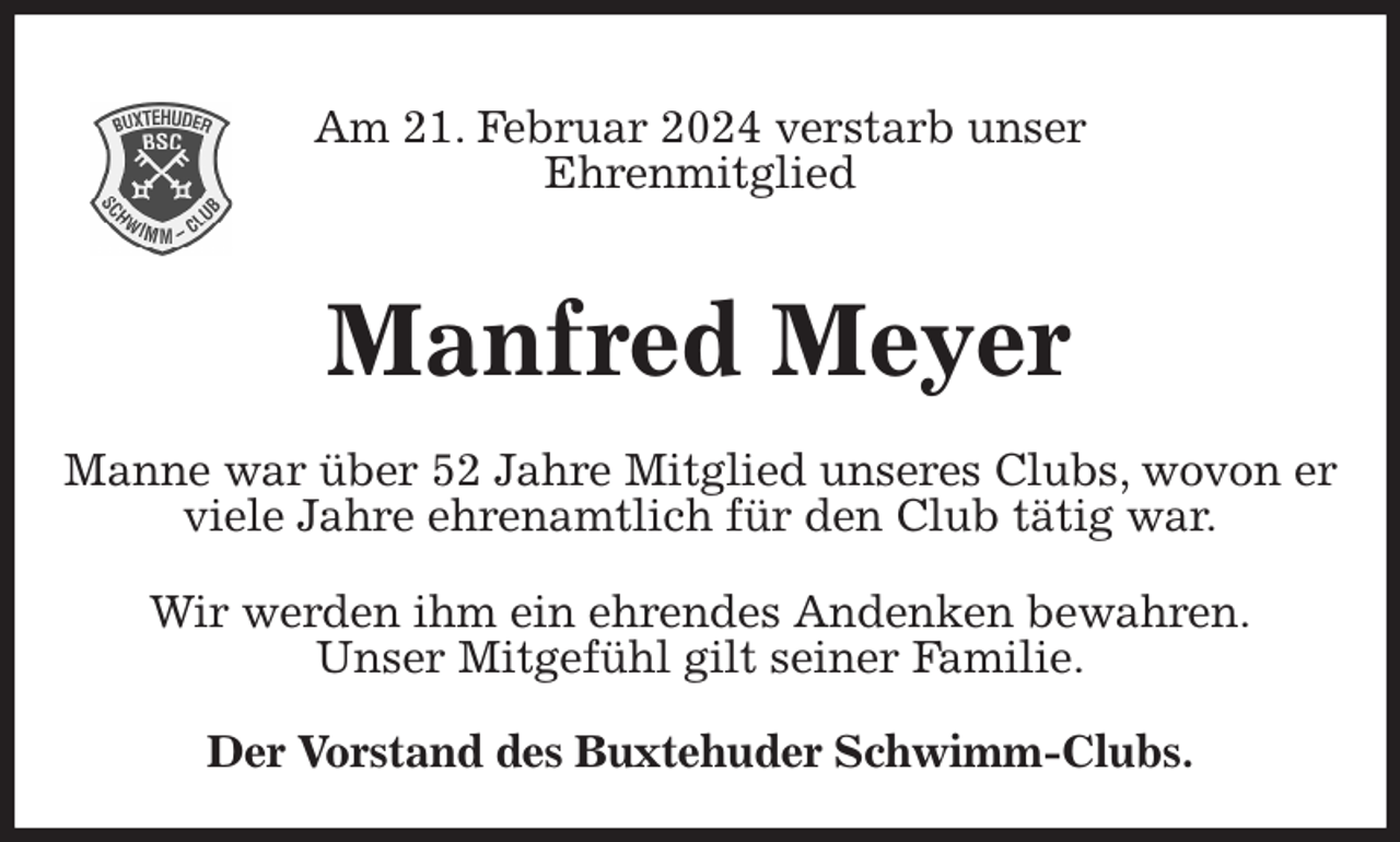 <p>Am 21. Februar 2024 verstarb unser<br />Ehrenmitglied<br />Der Vorstand des Buxtehuder Schwimm-Clubs.<br />Manfred Meyer<br />Wir werden ihm ein ehrendes Andenken bewahren.<br />Unser Mitgefühl gilt seiner Familie.<br />Manne war über 52 Jahre Mitglied unseres Clubs, wovon er viele Jahre ehrenamtlich für den Club tätig war.</p>