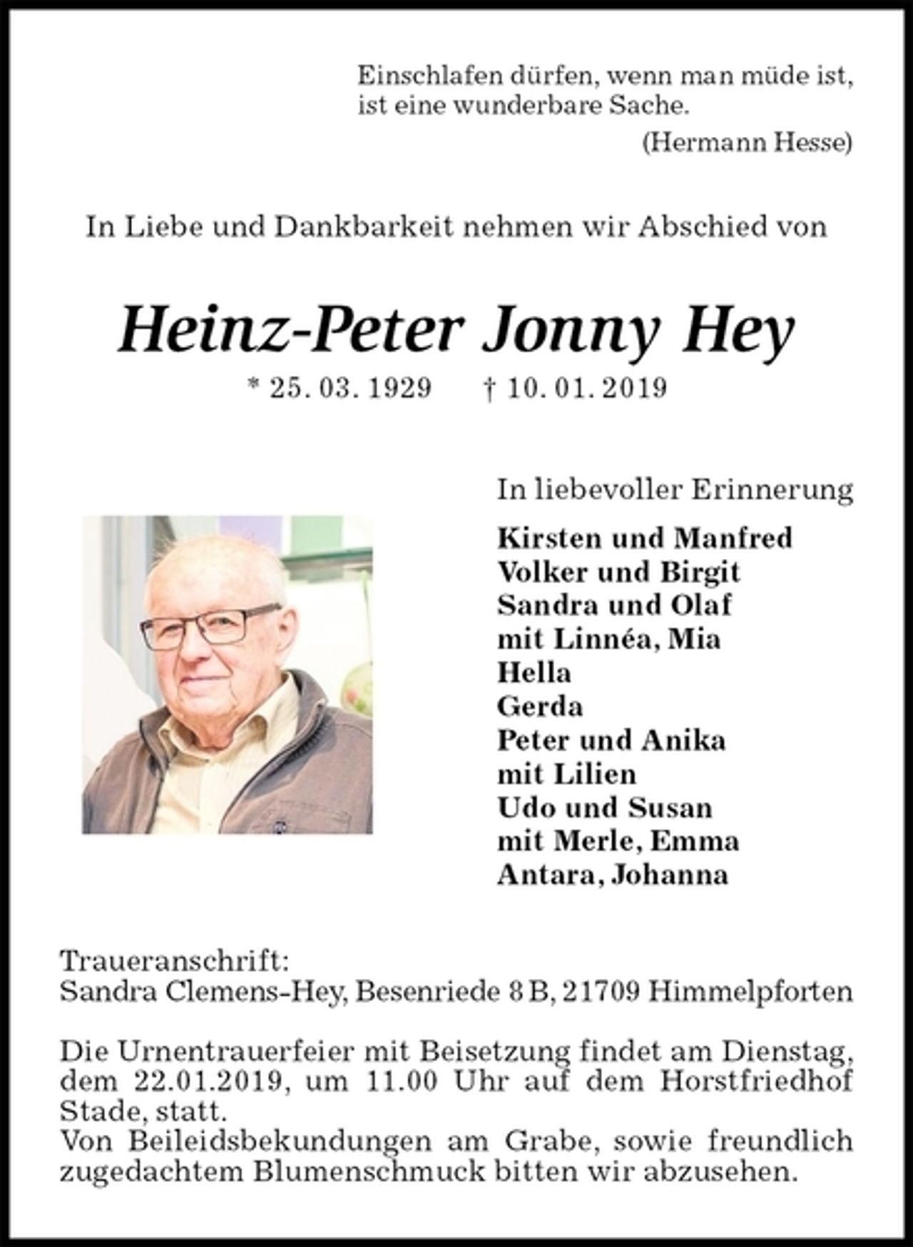 <p>Einschlafen dürfen, wenn man müde ist,<br />ist eine wunderbare Sache.<br />(Hermann Hesse)<br />In Liebe und Dankbarkeit nehmen wir Abschied von<br />Heinz-Peter Jonny Hey<br />* 25. 03. 1929 † 10. 01. 2019<br />In liebevoller Erinnerung<br />Kirsten und Manfred<br />Volker und Birgit<br />Sandra und Olaf<br />mit Linnéa, Mia<br />Hella<br />Gerda<br />Peter und Anika<br />mit Lilien<br />Udo und Susan<br />mit Merle, Emma<br />Antara, Johanna<br />Traueranschrift:<br />Sandra Clemens-Hey, Besenriede 8 B, 21709 Himmelpforten</p>
<p>Die Urnentrauerfeier mit Beisetzung findet am Dienstag,<br />dem 22.01.2019, um 11.00 Uhr auf dem Horstfriedhof Stade, statt.<br />Von Beileidsbekundungen am Grabe, sowie freundlich zugedachtem Blumenschmuck bitten wir abzusehen.</p>