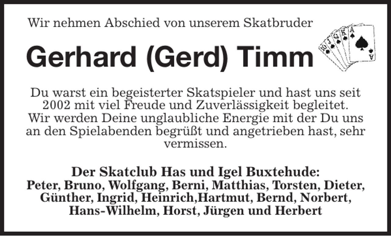 <p>Wir nehmen Abschied von unserem Skatbruder<br />Gerhard (Gerd) Timm<br />Du warst ein begeisterter Skatspieler und hast uns seit 2002 mit viel Freude und Zuverlässigkeit begleitet.<br />Wir werden Deine unglaubliche Energie mit der Du uns an den Spielabenden begrüßt und angetrieben hast, sehr vermissen.<br />Der Skatclub Has und Igel Buxtehude:<br />Peter, Bruno, Wolfgang, Berni, Matthias, Torsten, Dieter, Günther, Ingrid, Heinrich,Hartmut, Bernd, Norbert, Hans-Wilhelm, Horst, Jürgen und Herbert</p>