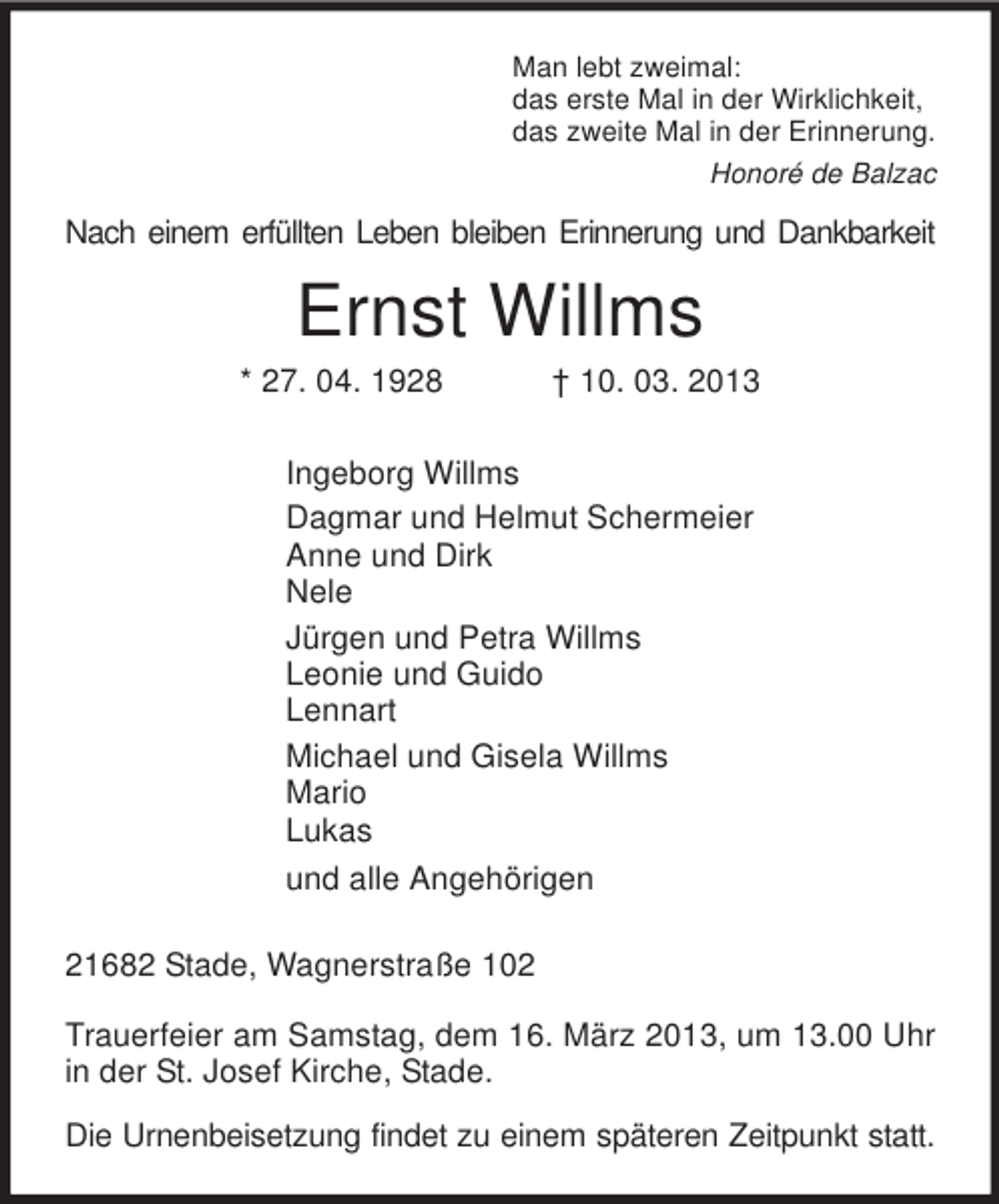 <p>Man lebt zweimal:<br />das erste Mal in der Wirklichkeit,<br />das zweite Mal in der Erinnerung.<br />Honoré de Balzac<br />Nach einem erfüllten Leben bleiben Erinnerung und Dankbarkeit<br />Ernst Willms<br />* 27. 04. 1928 † 10. 03. 2013<br />Ingeborg Willms<br />Dagmar und Helmut Schermeier<br />Anne und Dirk<br />Nele<br />Jürgen und Petra Willms<br />Leonie und Guido<br />Lennart<br />Michael und Gisela Willms<br />Mario<br />Lukas<br />und alle Angehörigen<br />21682 Stade, Wagnerstraße 102</p><p>Trauerfeier am Samstag, dem 16. März 2013, um 13.00 Uhr in der St. Josef Kirche, Stade.</p><p>Die Urnenbeisetzung findet zu einem späteren Zeitpunkt statt.</p>