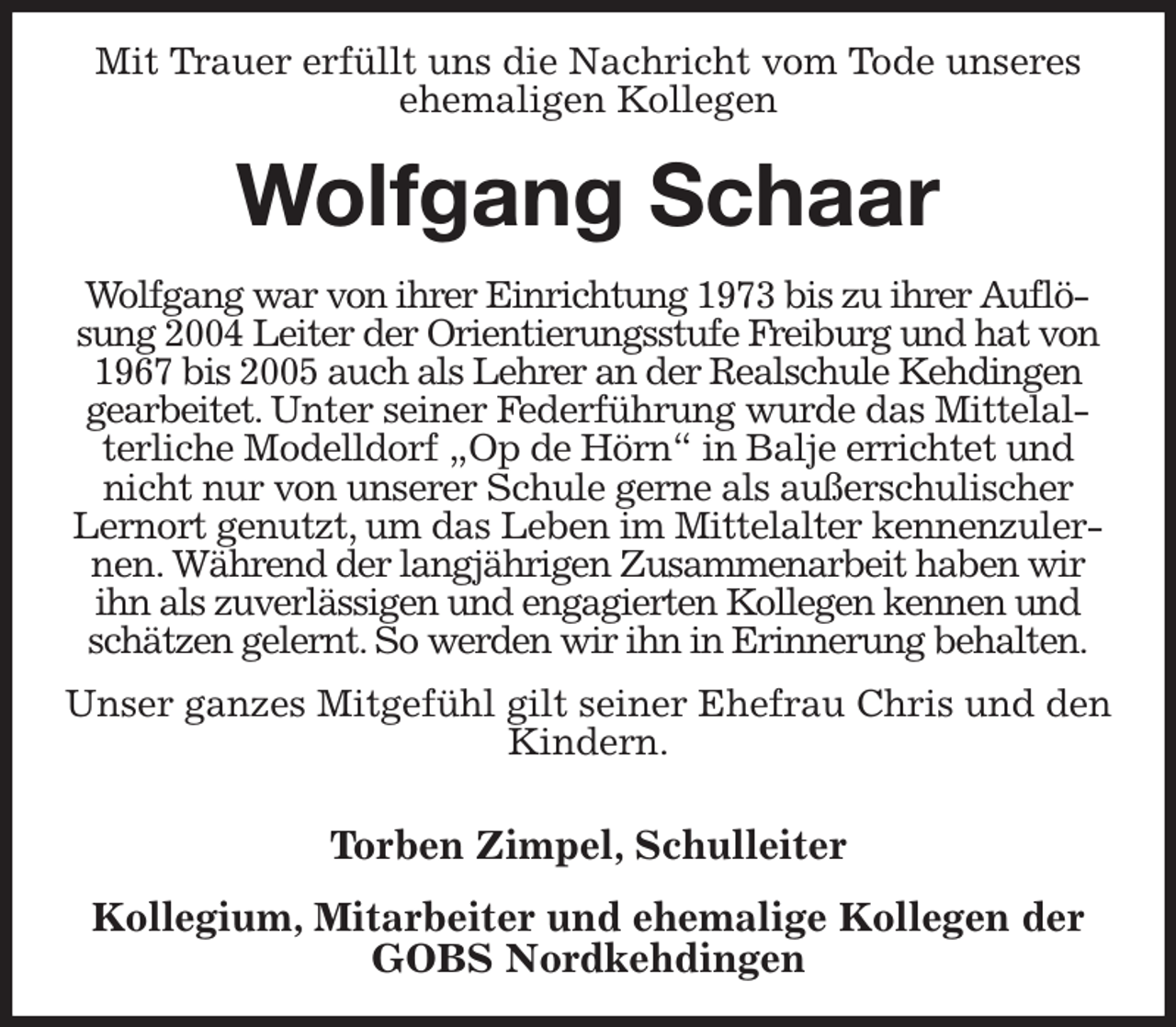 <p>Mit Trauer erfüllt uns die Nachricht vom Tode unseres ehemaligen Kollegen<br />Wolfgang Schaar<br />Wolfgang war von ihrer Einrichtung 1973 bis zu ihrer Auflösung 2004 Leiter der Orientierungsstufe Freiburg und hat von 1967 bis 2005 auch als Lehrer an der Realschule Kehdingen gearbeitet. Unter seiner Federführung wurde das Mittelalterliche Modelldorf „Op de Hörn“ in Balje errichtet und nicht nur von unserer Schule gerne als außerschulischer Lernort genutzt, um das Leben im Mittelalter kennenzulernen. Während der langjährigen Zusammenarbeit haben wir ihn als zuverlässigen und engagierten Kollegen kennen und schätzen gelernt. So werden wir ihn in Erinnerung behalten.</p><p>Unser ganzes Mitgefühl gilt seiner Ehefrau Chris und den Kindern.</p><p>Torben Zimpel, Schulleiter</p><p>Kollegium, Mitarbeiter und ehemalige Kollegen der GOBS Nordkehdingen</p>