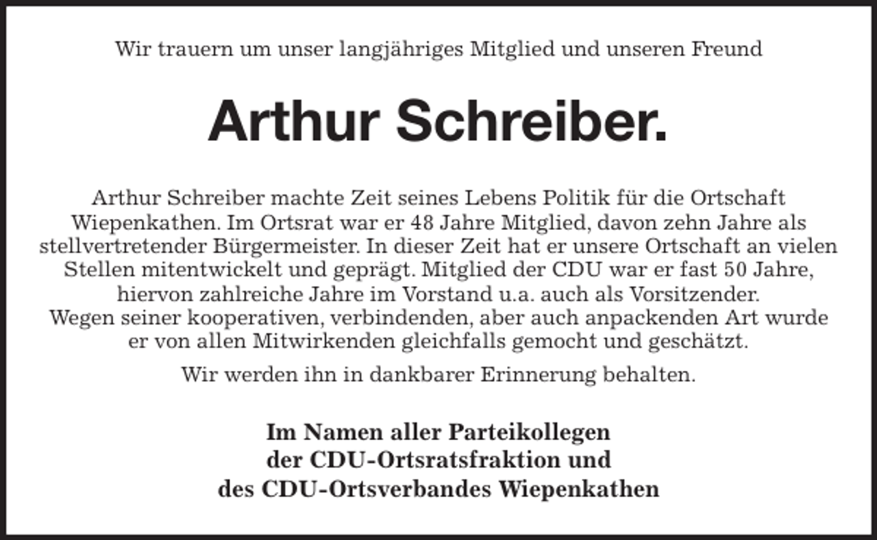<p>Wir trauern um unser langjähriges Mitglied und unseren Freund<br />Arthur Schreiber.<br />Arthur Schreiber machte Zeit seines Lebens Politik für die Ortschaft<br />Wiepenkathen. Im Ortsrat war er 48 Jahre Mitglied, davon zehn Jahre als<br />stellvertretender Bürgermeister. In dieser Zeit hat er unsere Ortschaft an vielen Stellen mitentwickelt und geprägt. Mitglied der CDU war er fast 50 Jahre, hiervon zahlreiche Jahre im Vorstand u.a. auch als Vorsitzender.<br />Wegen seiner kooperativen, verbindenden, aber auch anpackenden Art wurde er von allen Mitwirkenden gleichfalls gemocht und geschätzt.<br />Wir werden ihn in dankbarer Erinnerung behalten.<br />Im Namen aller Parteikollegen<br />der CDU-Ortsratsfraktion und<br />des CDU-Ortsverbandes Wiepenkathen</p>