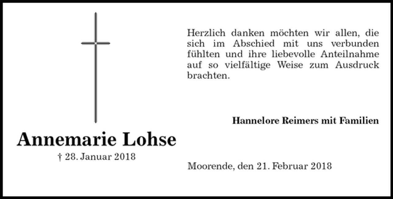 <p>Herzlich danken möchten wir allen, die<br />sich im Abschied mit uns verbunden<br />fühlten und ihre liebevolle Anteilnahme<br />auf so vielfältige Weise zum Ausdruck<br />brachten.<br />Hannelore Reimers mit Familien<br />Moorende, den 21. Februar 2018<br />Annemarie Lohse<br />† 28. Januar 2018</p>