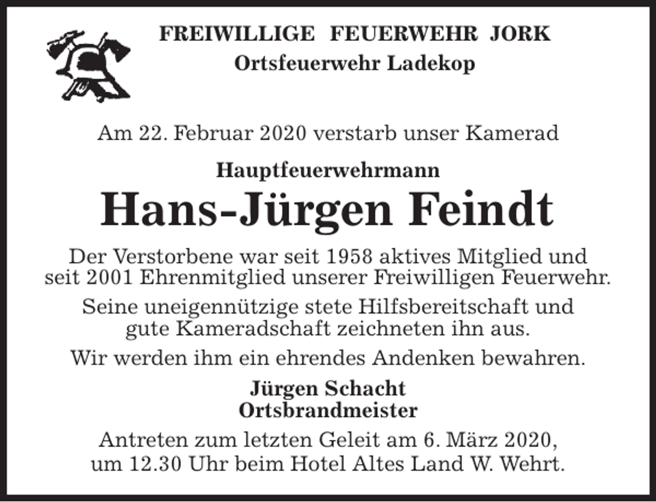 <p>FREIWILLIGE FEUERWEHR JORK<br />Ortsfeuerwehr Ladekop</p>
<p>Am 22. Februar 2020 verstarb unser Kamerad<br />Hauptfeuerwehrmann<br />Hans-Jürgen Feindt<br />Der Verstorbene war seit 1958 aktives Mitglied und<br />seit 2001 Ehrenmitglied unserer Freiwilligen Feuerwehr.<br />Seine uneigennützige stete Hilfsbereitschaft und<br />gute Kameradschaft zeichneten ihn aus.<br />Wir werden ihm ein ehrendes Andenken bewahren.<br />Jürgen Schacht<br />Ortsbrandmeister<br />Antreten zum letzten Geleit am 6. März 2020,<br />um 12.30 Uhr beim Hotel Altes Land W. Wehrt.</p>