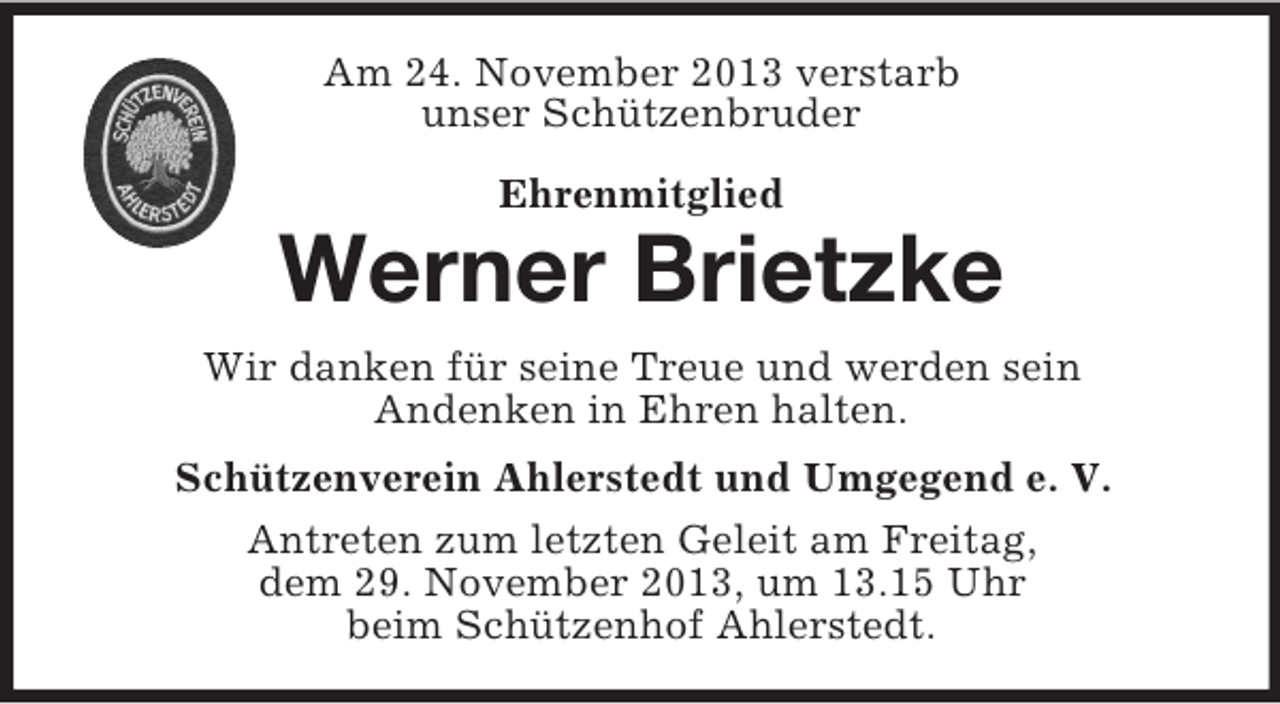 <p>Am 24. November 2013 verstarb<br />unser Schützenbruder<br />Ehrenmitglied</p><p>Werner Brietzke<br />Wir danken für seine Treue und werden sein<br />Andenken in Ehren halten.<br />Schützenverein Ahlerstedt und Umgegend e. V.<br />Antreten zum letzten Geleit am Freitag,<br />dem 29. November 2013, um 13.15 Uhr<br />beim Schützenhof Ahlerstedt.</p>