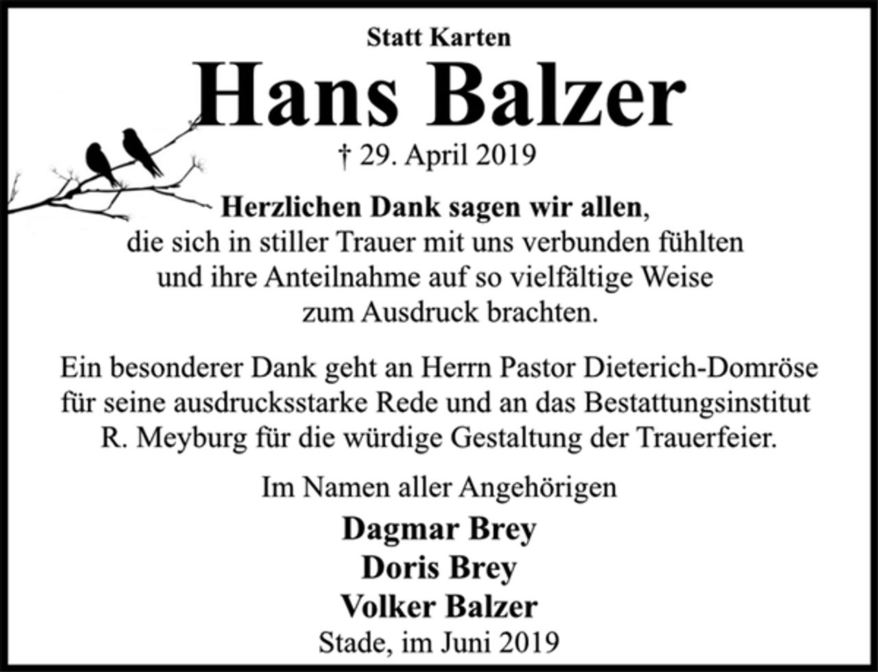 <p>Statt Karten<br />Hans Balzer<br />† 29. April 2019<br />Herzlichen Dank sagen wir allen,<br />die sich in stiller Trauer mit uns verbunden fühlten<br />und ihre Anteilnahme auf so vielfältige Weise<br />zum Ausdruck brachten.<br />Ein besonderer Dank geht an Herrn Pastor Dieterich-Domröse<br />für seine ausdrucksstarke Rede und an das Bestattungsinstitut<br />R. Meyburg für die würdige Gestaltung der Trauerfeier.<br />Im Namen aller Angehörigen<br />Dagmar Brey<br />Doris Brey<br />Volker Balzer<br />Stade, im Juni 2019</p>