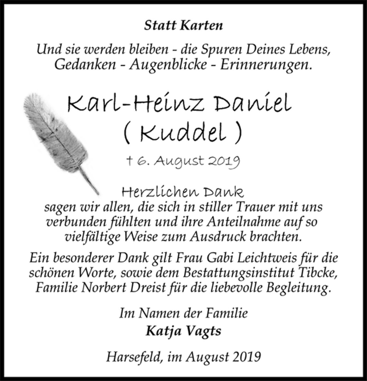 <p>Statt Karten<br />Und sie werden bleiben - die Spuren Deines Lebens,<br />Gedanken - Augenblicke - Erinnerungen.<br />Karl-Heinz Daniel<br />(Kuddel)<br />† 6. August 2019<br />Herzlichen Dank<br />sagen wir allen, die sich in stiller Trauer mit uns<br />verbunden fühlten und ihre Anteilnahme auf so<br />vielfältige Weise zum Ausdruck brachten.<br />Ein besonderer Dank gilt Frau Gabi Leichtweis für die<br />schönen Worte, sowie dem Bestattungsinstitut Tibcke,<br />Familie Norbert Dreist für die liebevolle Begleitung.<br />Im Namen der Familie<br />Katja Vagts<br />Harsefeld, im August 2019</p>