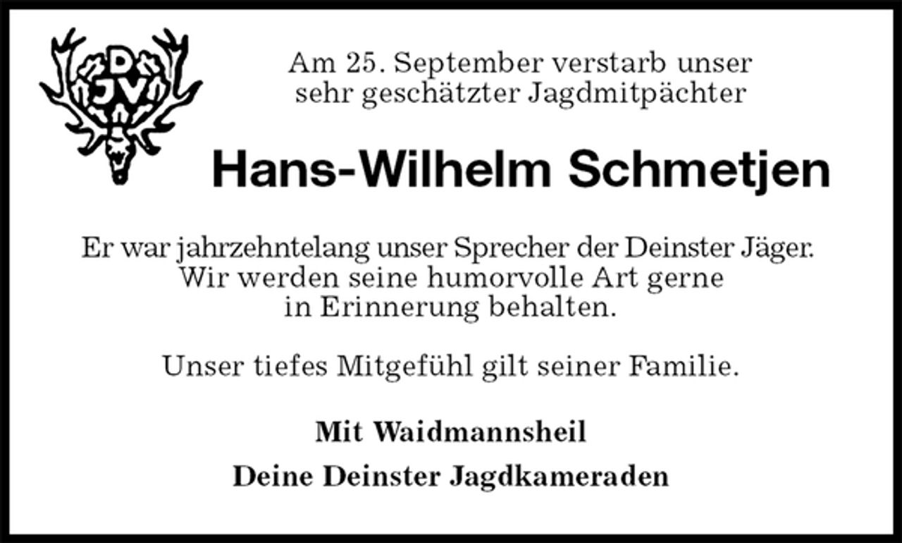 <p>Am 25. September verstarb unser<br />sehr geschätzter Jagdmitpächter<br />Hans-Wilhelm Schmetjen<br />Er war jahrzehntelang unser Sprecher der Deinster Jäger.<br />Wir werden seine humorvolle Art gerne<br />in Erinnerung behalten.</p><p>Unser tiefes Mitgefühl gilt seiner Familie.<br />Mit Waidmannsheil<br />Deine Deinster Jagdkameraden</p>