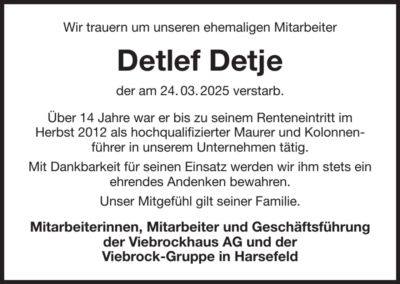 <p>Wir trauern um unseren ehemaligen Mitarbeiter<br />Detlef Detje<br />der am 24. 03. 2025 verstarb.<br />Über 14 Jahre war er bis zu seinem Renteneintritt im<br />Herbst 2012 als hochqualifizierter Maurer und Kolonnenführer in unserem Unternehmen tätig.<br />Mit Dankbarkeit für seinen Einsatz werden wir ihm stets ein ehrendes Andenken bewahren.<br />Unser Mitgefühl gilt seiner Familie.<br />Mitarbeiterinnen, Mitarbeiter und Geschäftsführung<br />der Viebrockhaus AG und der<br />Viebrock-Gruppe in Harsefeld</p>