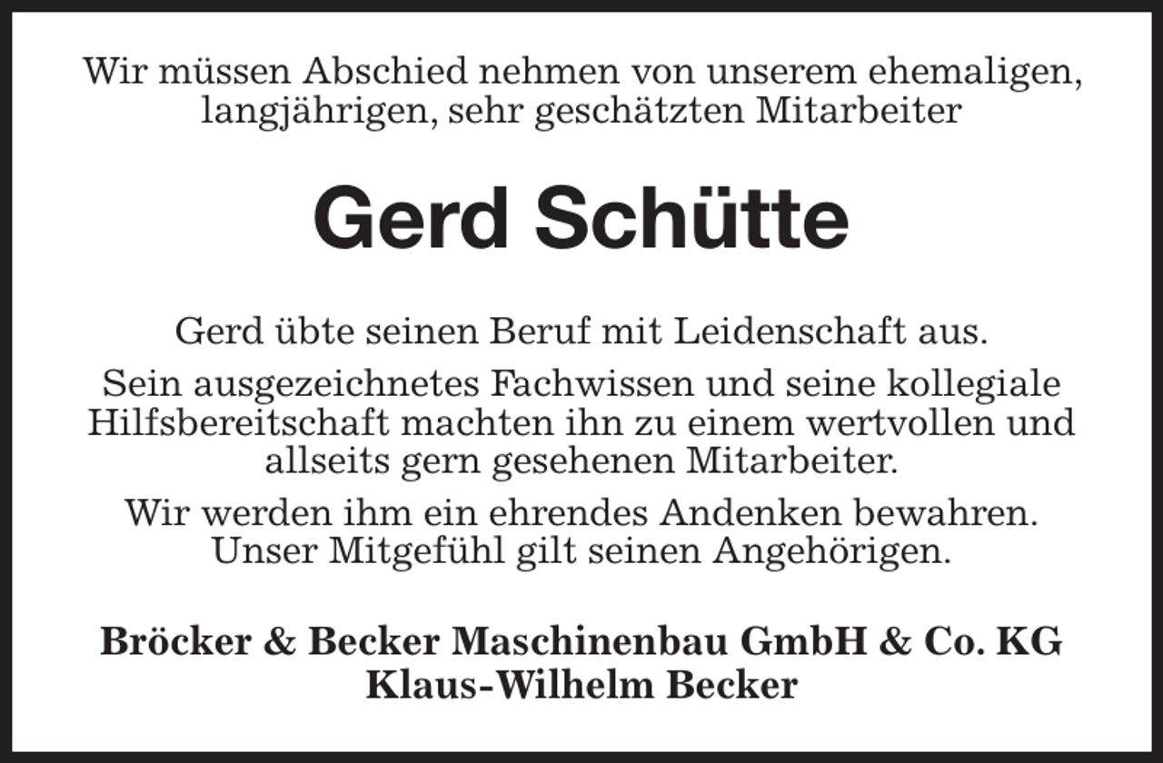 <p>Wir müssen Abschied nehmen von unserem ehemaligen, langjährigen, sehr geschätzten Mitarbeiter<br />Gerd Schütte<br />Gerd übte seinen Beruf mit Leidenschaft aus.<br />Sein ausgezeichnetes Fachwissen und seine kollegiale Hilfsbereitschaft machten ihn zu einem wertvollen und allseits gern gesehenen Mitarbeiter.<br />Wir werden ihm ein ehrendes Andenken bewahren.<br />Unser Mitgefühl gilt seinen Angehörigen.<br />Bröcker &amp; Becker Maschinenbau GmbH &amp; Co. KG<br />Klaus-Wilhelm Becker</p>