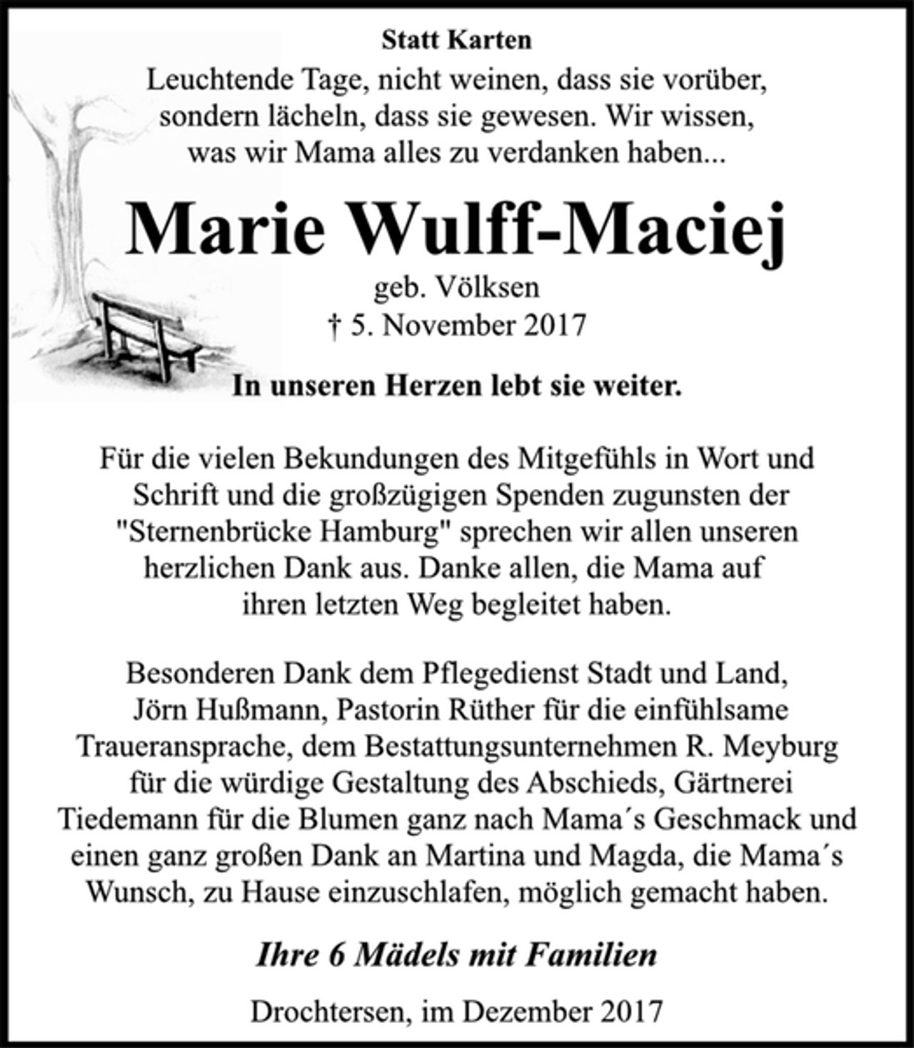 <p>Statt Karten</p>
<p>Leuchtende Tage, nicht weinen, dass sie vorüber,<br />sondern lächeln, dass sie gewesen. Wir wissen,<br />was wir Mama alles zu verdanken haben...</p>
<p>Marie Wulff-Maciej</p>
<p>geb. Völksen</p>
<p>† 5. November 2017<br />In unseren Herzen lebt sie weiter.</p>
<p>Für die vielen Bekundungen des Mitgefühls in Wort und<br />Schrift und die großzügigen Spenden zugunsten der<br />"Sternenbrücke Hamburg" sprechen wir allen unseren<br />herzlichen Dank aus. Danke allen, die Mama auf<br />ihren letzten Weg begleitet haben.</p>
<p>Besonderen Dank dem Pflegedienst Stadt und Land,<br />Jörn Hußmann, Pastorin Rüther für die einfühlsame<br />Traueransprache, dem Bestattungsunternehmen R. Meyburg<br />für die würdige Gestaltung des Abschieds, Gärtnerei<br />Tiedemann für die Blumen ganz nach Mama´s Geschmack und<br />einen ganz großen Dank an Martina und Magda, die Mama´s<br />Wunsch, zu Hause einzuschlafen, möglich gemacht haben.</p>
<p>Ihre 6 Mädels mit Familien</p>
<p>Drochtersen, im Dezember 2017</p>
