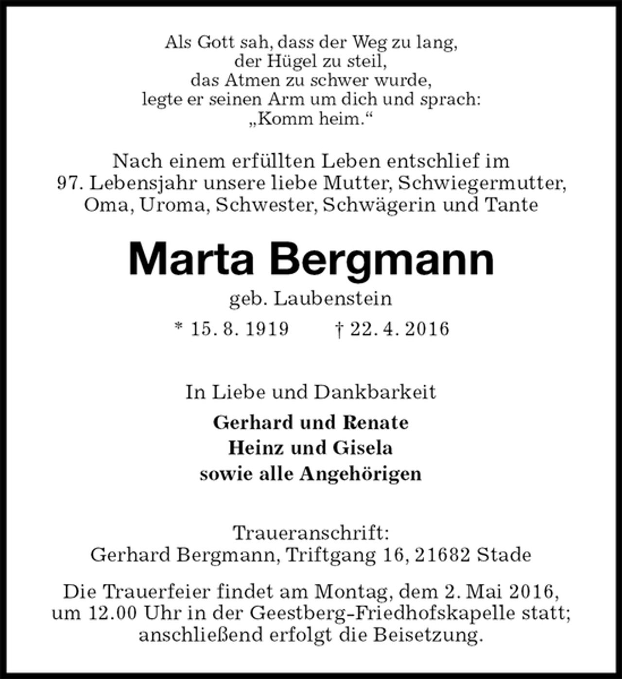 <p>Als Gott sah, dass der Weg zu lang,<br />der Hügel zu steil,<br />das Atmen zu schwer wurde,<br />legte er seinen Arm um dich und sprach:<br />„Komm heim.“<br />Nach einem erfüllten Leben entschlief im<br />97. Lebensjahr unsere liebe Mutter, Schwiegermutter, Oma, Uroma, Schwester, Schwägerin und Tante<br />Marta Bergmann<br />geb. Laubenstein<br />* 15. 8. 1919 † 22. 4. 2016<br />In Liebe und Dankbarkeit<br />Gerhard und Renate<br />Heinz und Gisela<br />sowie alle Angehörigen<br />Traueranschrift:<br />Gerhard Bergmann, Triftgang 16, 21682 Stade<br />Die Trauerfeier findet am Montag, dem 2. Mai 2016,<br />um 12.00 Uhr in der Geestberg-Friedhofskapelle statt;<br />anschließend erfolgt die Beisetzung.</p>