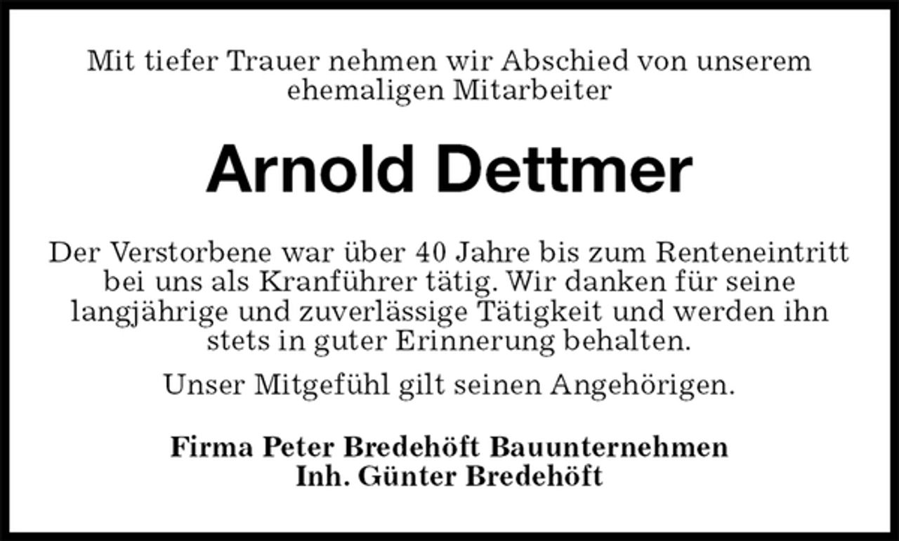 <p>Mit tiefer Trauer nehmen wir Abschied von unserem<br />ehemaligen Mitarbeiter<br />Arnold Dettmer<br />Der Verstorbene war über 40 Jahre bis zum Renteneintritt<br />bei uns als Kranführer tätig. Wir danken für seine<br />langjährige und zuverlässige Tätigkeit und werden ihn stets in guter Erinnerung behalten.<br />Unser Mitgefühl gilt seinen Angehörigen.<br />Firma Peter Bredehöft Bauunternehmen<br />Inh. Günter Bredehöft</p>