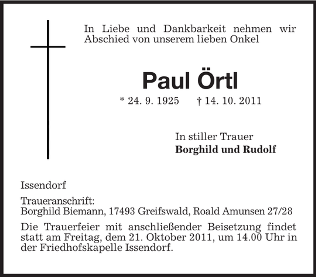<p>In Liebe und Dankbarkeit nehmen wir<br />Abschied von unserem lieben Onkel<br />Paul Örtl<br />* 24. 9. 1925 † 14. 10. 2011<br />In stiller Trauer<br />Borghild und Rudolf<br />Issendorf<br />Traueranschrift:<br />Borghild Biemann, 17493 Greifswald, Roald Amunsen 27/28<br />Die Trauerfeier mit anschließender Beisetzung findet statt am Freitag, dem 21. Oktober 2011, um 14.00 Uhr in der Friedhofskapelle Issendorf.</p>