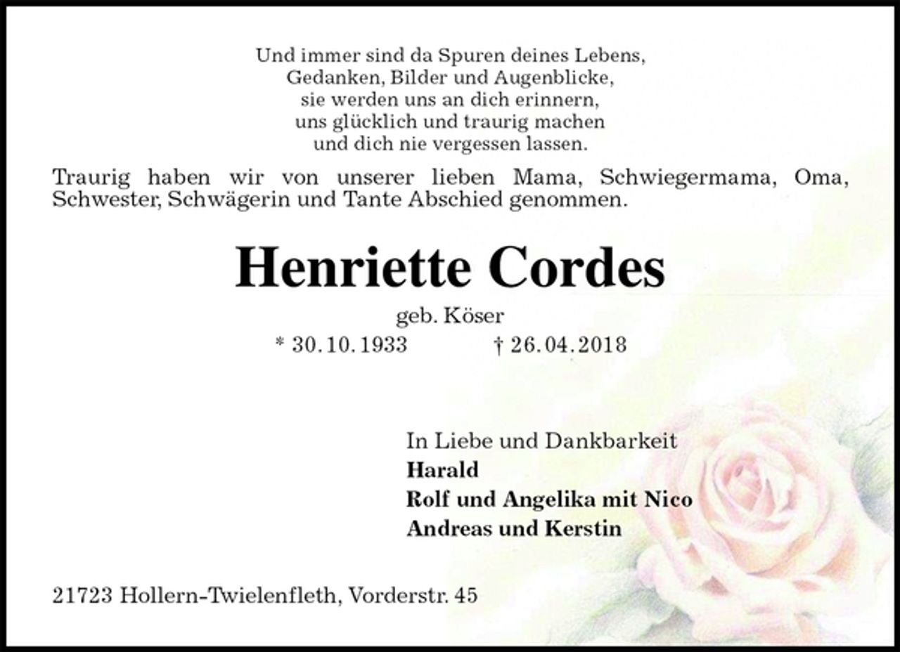 <p>Und immer sind da Spuren deines Lebens,<br />Gedanken, Bilder und Augenblicke,<br />sie werden uns an dich erinnern,<br />uns glücklich und traurig machen<br />und dich nie vergessen lassen.<br />Henriette Cordes<br />geb. Köser<br />* 30. 10. 1933 † 26. 04. 2018<br />In Liebe und Dankbarkeit<br />Harald<br />Rolf und Angelika mit Nico<br />Andreas und Kerstin<br />21723 Hollern-Twielenfleth, Vorderstr. 45<br />Traurig haben wir von unserer lieben Mama, Schwiegermama, Oma, Schwester, Schwägerin und Tante Abschied genommen.</p>