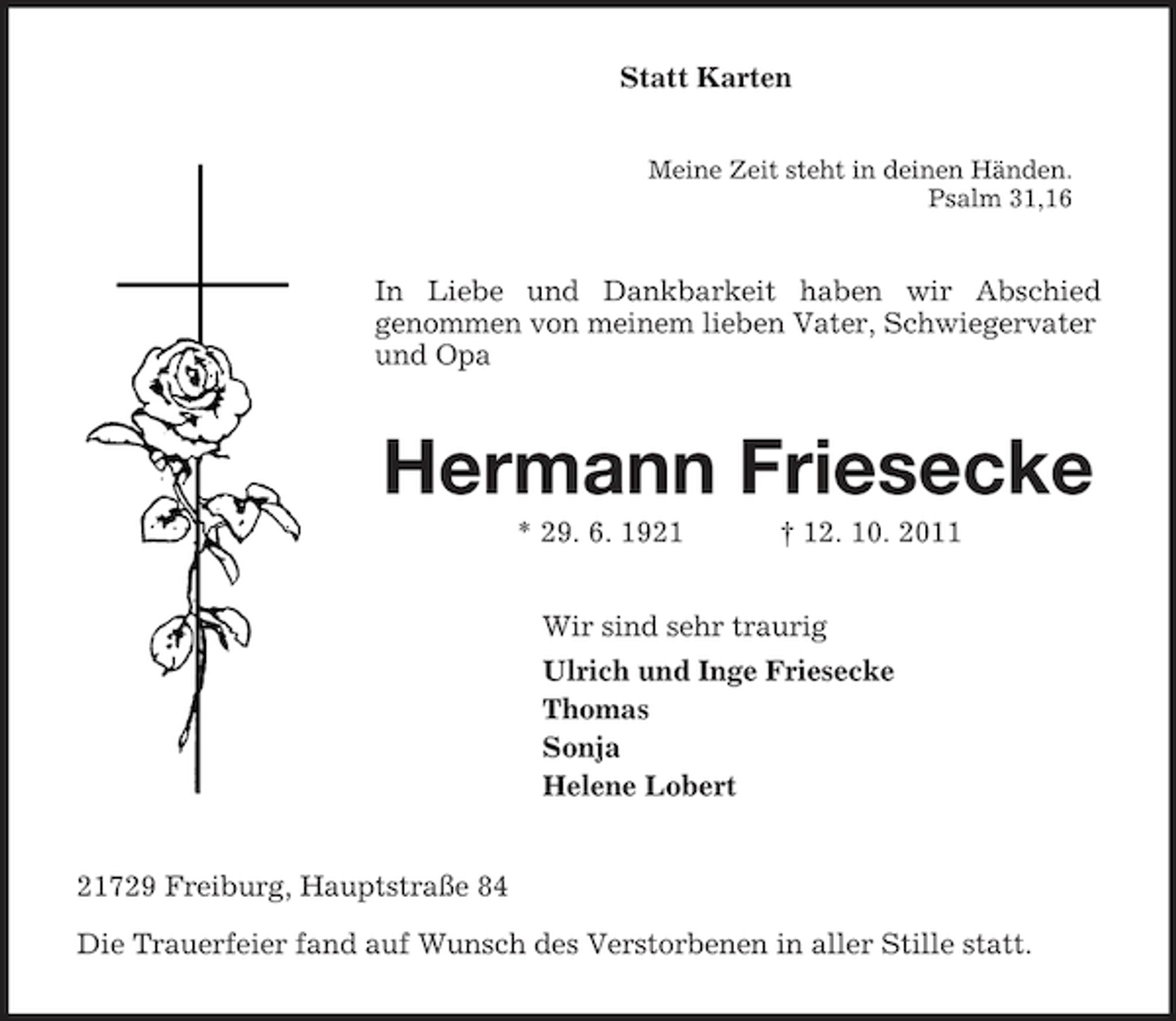 <p>Statt Karten<br />Meine Zeit steht in deinen Händen.<br />Psalm 31,16<br />In Liebe und Dankbarkeit haben wir Abschied<br />genommen von meinem lieben Vater, Schwiegervater und Opa<br />Hermann Friesecke<br />* 29. 6. 1921 † 12. 10. 2011<br />Wir sind sehr traurig<br />Ulrich und Inge Friesecke<br />Thomas<br />Sonja<br />Helene Lobert<br />21729 Freiburg, Hauptstraße 84<br />Die Trauerfeier fand auf Wunsch des Verstorbenen in aller Stille statt.</p>