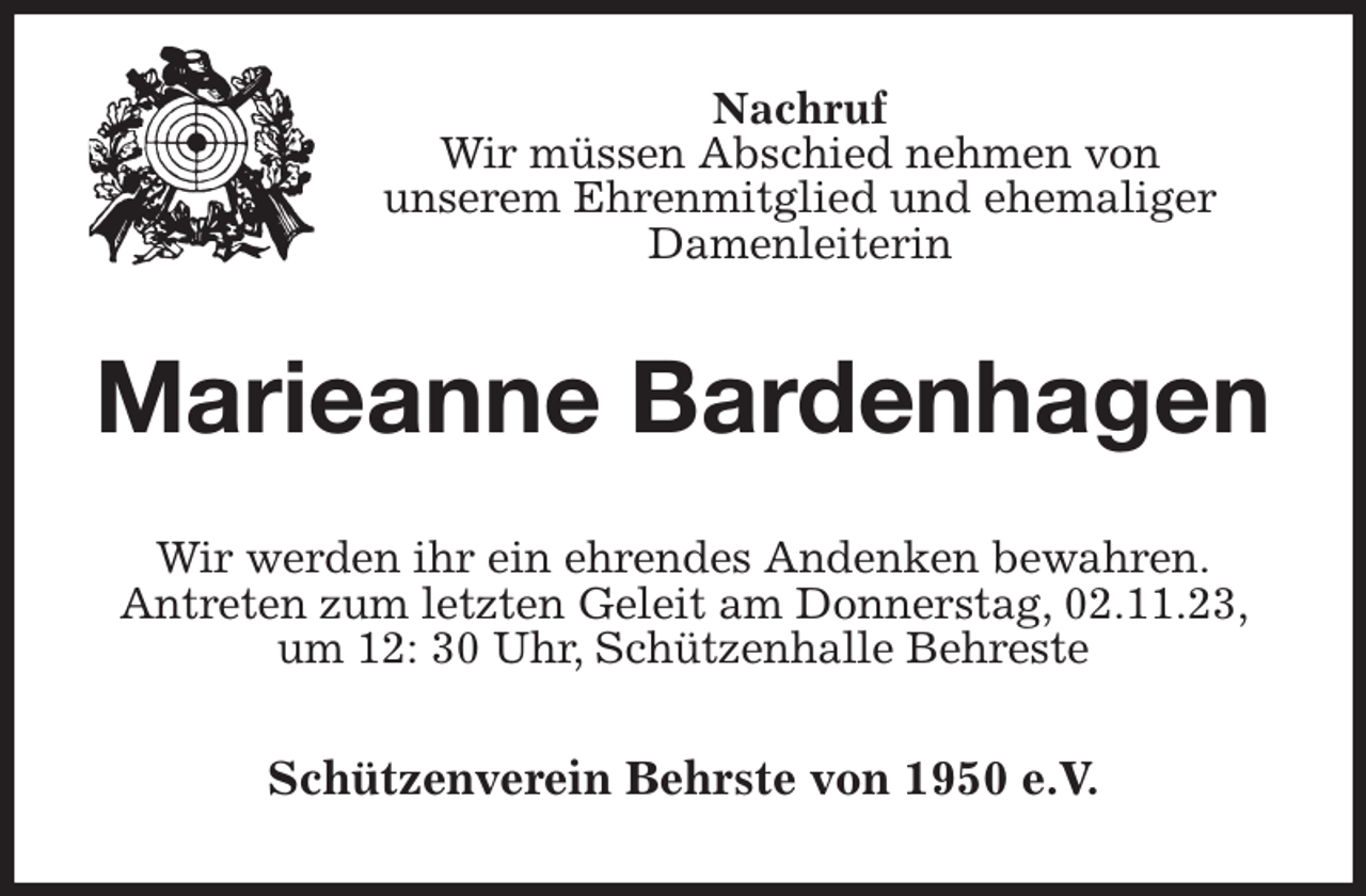 <p>Nachruf<br />Wir müssen Abschied nehmen von<br />unserem Ehrenmitglied und ehemaliger<br />Damenleiterin<br />Marieanne Bardenhagen<br />Wir werden ihr ein ehrendes Andenken bewahren.<br />Antreten zum letzten Geleit am Donnerstag, 02.11.23, um 12: 30 Uhr, Schützenhalle Behreste<br />Schützenverein Behrste von 1950 e.V.</p>