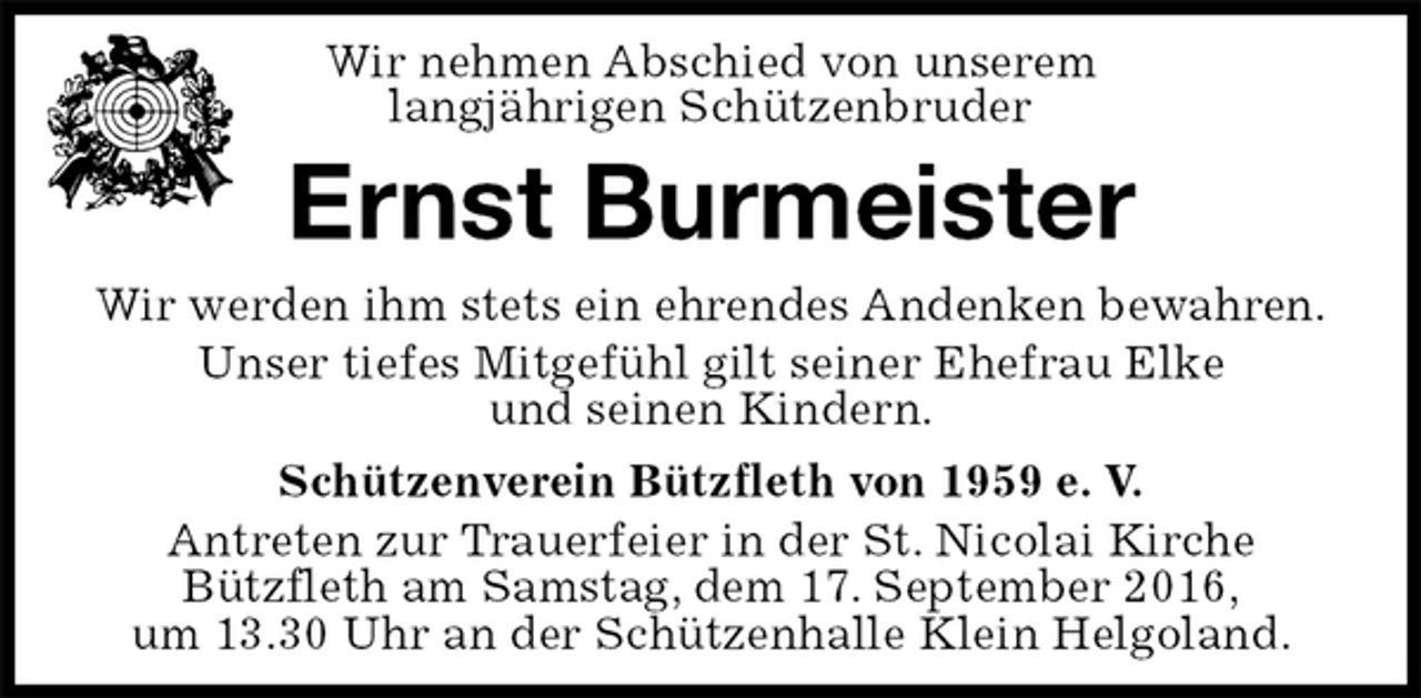 <p>Schützenverein Bützfleth von 1959 e. V.<br />Antreten zur Trauerfeier in der St. Nicolai Kirche<br />Bützfleth am Samstag, dem 17. September 2016,<br />um 13.30 Uhr an der Schützenhalle Klein Helgoland.<br />Ernst Burmeister<br />Wir werden ihm stets ein ehrendes Andenken bewahren.<br />Unser tiefes Mitgefühl gilt seiner Ehefrau Elke<br />und seinen Kindern.<br />Wir nehmen Abschied von unserem<br />langjährigen Schützenbruder</p>