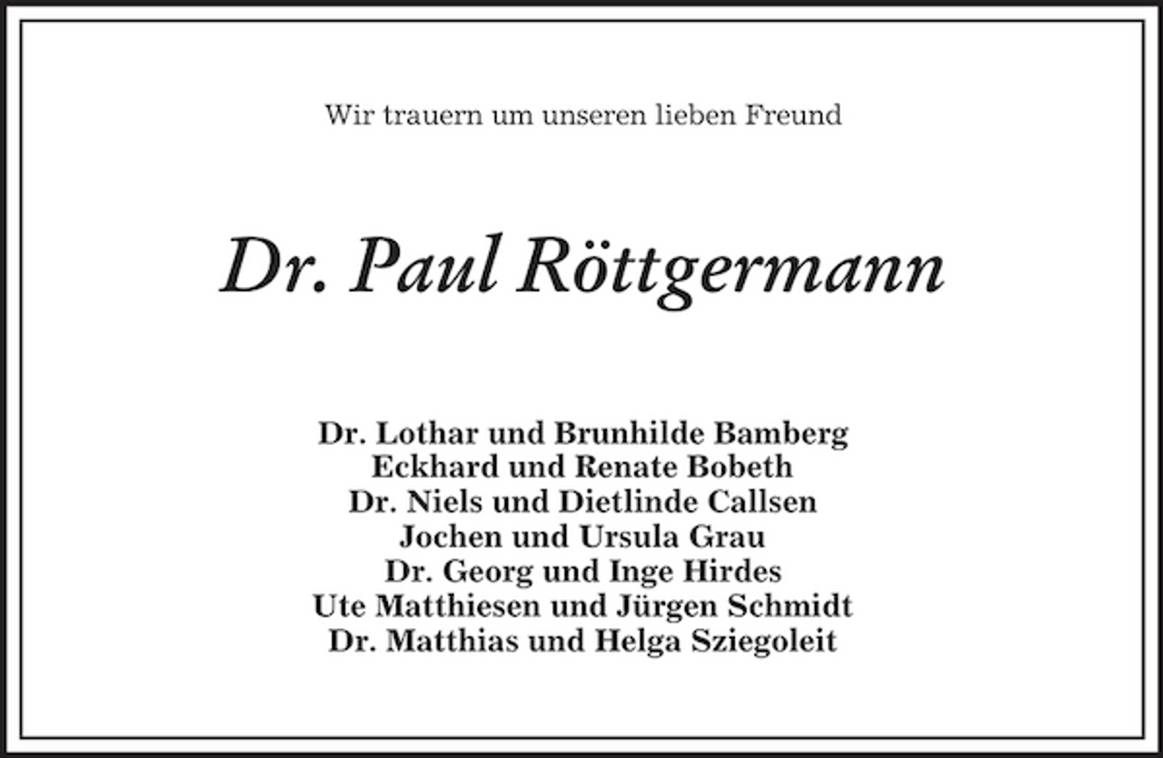 <p>Wir trauern um unseren lieben Freund</p><p>Dr. Paul Röttgermann<br />Dr. Lothar und Brunhilde Bamberg Eckhard und Renate Bobeth Dr. Niels und Dietlinde Callsen Jochen und Ursula Grau Dr. Georg und Inge Hirdes Ute Matthiesen und Jürgen Schmidt Dr. Matthias und Helga Sziegoleit</p>