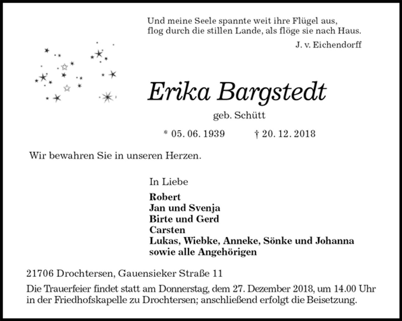 <p>Und meine Seele spannte weit ihre Flügel aus,<br />flog durch die stillen Lande, als flöge sie nach Haus.<br />J. v. Eichendorff</p><p>Erika Bargstedt<br />geb. Schütt<br />* 05. 06. 1939 † 20. 12. 2018<br />Wir bewahren Sie in unseren Herzen.</p><p>In Liebe<br />Robert<br />Jan und Svenja<br />Birte und Gerd<br />Carsten<br />Lukas, Wiebke, Anneke, Sönke und Johanna<br />sowie alle Angehörigen<br />21706 Drochtersen, Gauensieker Straße 11<br />Die Trauerfeier findet statt am Donnerstag, dem 27. Dezember 2018, um 14.00 Uhr<br />in der Friedhofskapelle zu Drochtersen; anschließend erfolgt die Beisetzung.</p>