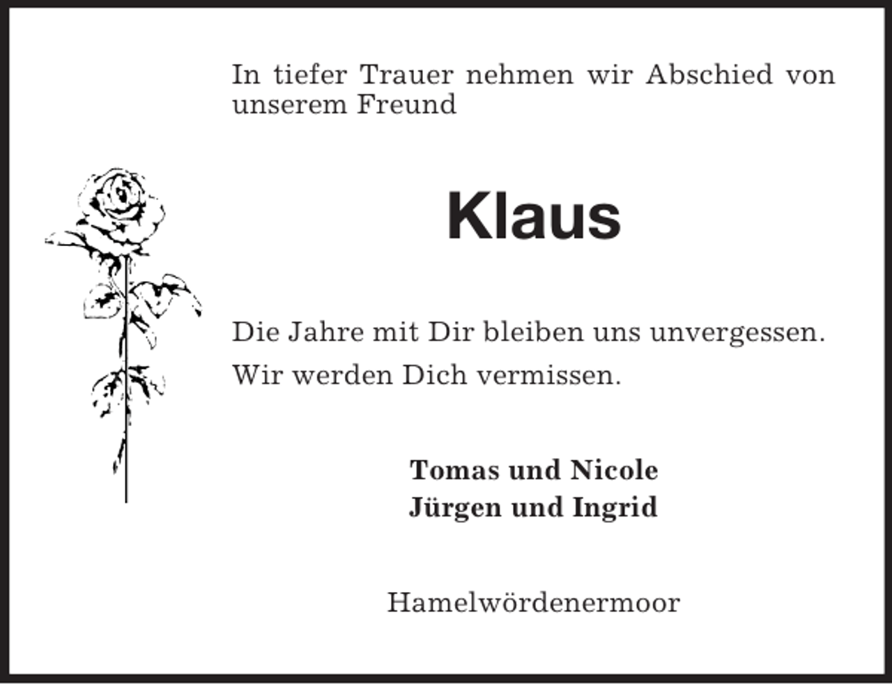 <p>In tiefer Trauer nehmen wir Abschied von unserem Freund<br />Klaus<br />Die Jahre mit Dir bleiben uns unvergessen.<br />Wir werden Dich vermissen.<br />Tomas und Nicole<br />Jürgen und Ingrid<br />Hamelwördenermoor</p>