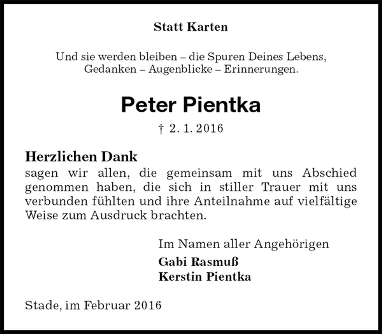<p>Statt Karten<br />Und sie werden bleiben – die Spuren Deines Lebens,<br />Gedanken – Augenblicke – Erinnerungen.<br />Peter Pientka<br />† 2. 1. 2016<br />Herzlichen Dank<br />sagen wir allen, die gemeinsam mit uns Abschied<br />genommen haben, die sich in stiller Trauer mit uns<br />verbunden fühlten und ihre Anteilnahme auf vielfältige Weise zum Ausdruck brachten.<br />Im Namen aller Angehörigen<br />Gabi Rasmuß<br />Kerstin Pientka<br />Stade, im Februar 2016</p>