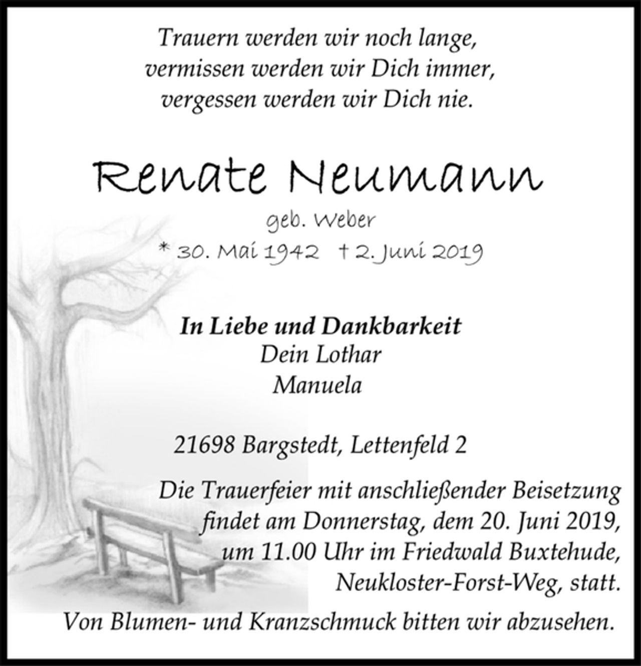<p>Trauern werden wir noch lange,<br />vermissen werden wir Dich immer,<br />vergessen werden wir Dich nie.<br />Renate Neumann<br />geb. Weber<br />* 30. Mai 1942 † 2. Juni 2019<br />In Liebe und Dankbarkeit<br />Dein Lothar<br />Manuela<br />21698 Bargstedt, Lettenfeld 2<br />Die Trauerfeier mit anschließender Beisetzung<br />findet am Donnerstag, dem 20. Juni 2019,<br />um 11.00 Uhr im Friedwald Buxtehude,<br />Neukloster-Forst-Weg, statt.<br />Von Blumen- und Kranzschmuck bitten wir abzusehen.</p>
