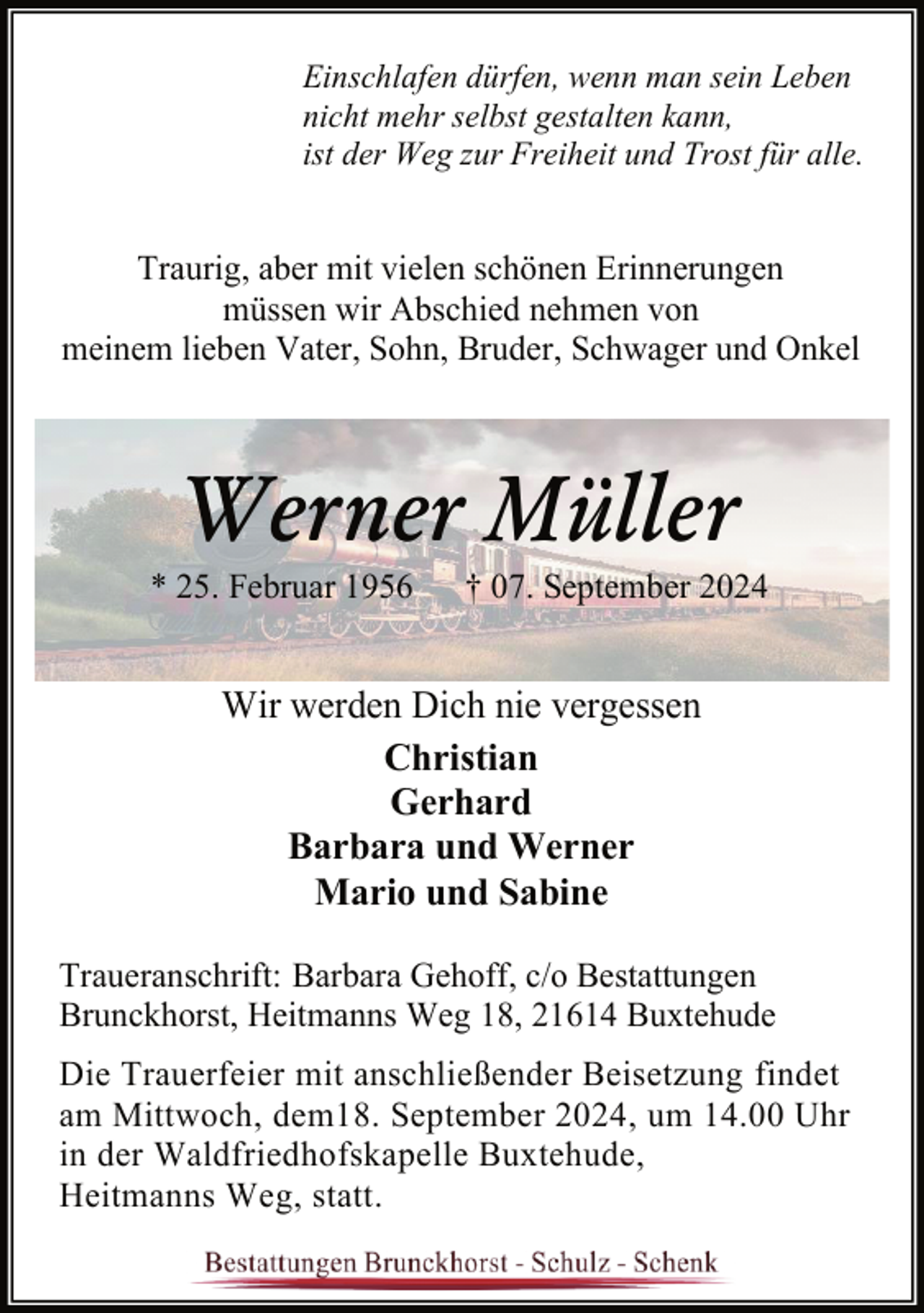 <p>Einschlafen dürfen, wenn man sein Leben<br />nicht mehr selbst gestalten kann,<br />ist der Weg zur Freiheit und Trost für alle.</p><p>Traurig, aber mit vielen schönen Erinnerungen<br />müssen wir Abschied nehmen von<br />meinem lieben Vater, Sohn, Bruder, Schwager und Onkel</p><p>Werner Müller</p><p>* 25. Februar 1956</p><p>† 07. September 2024</p><p>Wir werden Dich nie vergessen<br />Christian<br />Gerhard<br />Barbara und Werner<br />Mario und Sabine<br />Traueranschrift: Barbara Gehoff, c/o Bestattungen<br />Brunckhorst, Heitmanns Weg 18, 21614 Buxtehude<br />Die Trauerfeier mit anschließender Beisetzung findet<br />am Mittwoch, dem18. September 2024, um 14.00 Uhr<br />in der Waldfriedhofskapelle Buxtehude,<br />Heitmanns Weg, statt.</p>