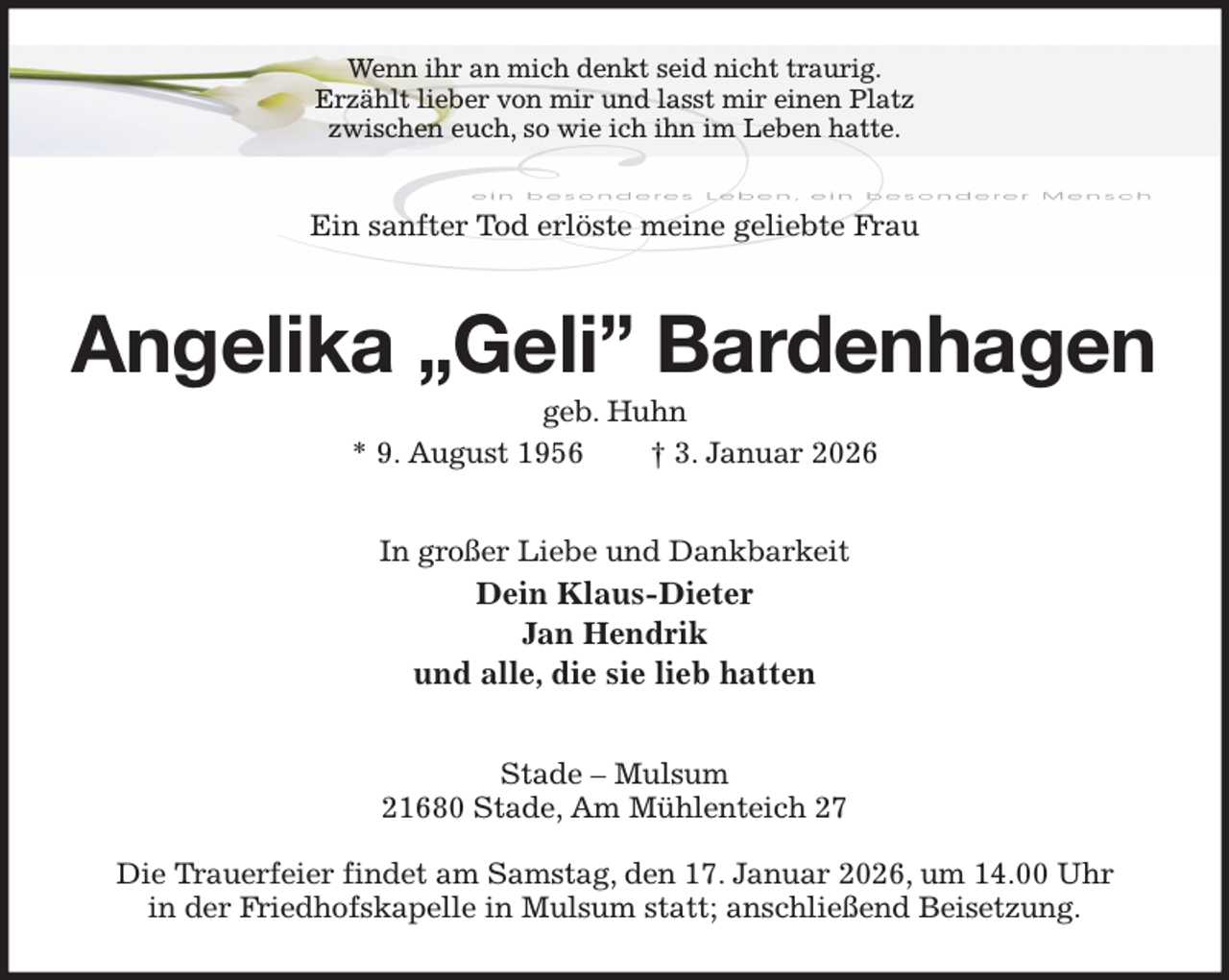 <p>Wenn ihr an mich denkt seid nicht traurig.<br />Erzählt lieber von mir und lasst mir einen Platz<br />zwischen euch, so wie ich ihn im Leben hatte.<br />Ein sanfter Tod erlöste meine geliebte Frau<br />Angelika „Geli” Bardenhagen<br />geb. Huhn<br />* 9. August 1956 † 3. Januar 2026<br />In großer Liebe und Dankbarkeit<br />Dein Klaus-Dieter<br />Jan Hendrik<br />und alle, die sie lieb hatten<br />Stade - Mulsum<br />21680 Stade, Am Mühlenteich 27</p><p>Die Trauerfeier findet am Samstag, den 17. Januar 2026, um 14.00 Uhr<br />in der Friedhofskapelle in Mulsum statt; anschließend Beisetzung.</p>