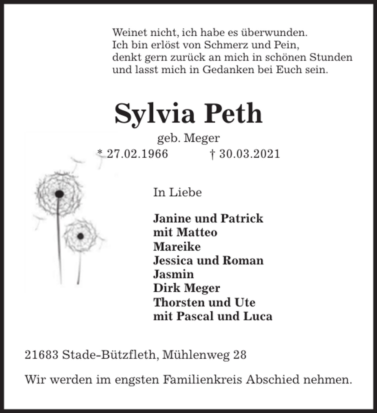 <p>Weinet nicht, ich habe es überwunden.<br />Ich bin erlöst von Schmerz und Pein,<br />denkt gern zurück an mich in schönen Stunden<br />und lasst mich in Gedanken bei Euch sein.<br />Sylvia Peth<br />geb. Meger<br />* 27.02.1966 † 30.03.2021<br />In Liebe</p>
<p>Janine und Patrick<br />mit Matteo<br />Mareike<br />Jessica und Roman<br />Jasmin<br />Dirk Meger<br />Thorsten und Ute<br />mit Pascal und Luca<br />21683 Stade-Bützfleth, Mühlenweg 28</p>
<p>Wir werden im engsten Familienkreis Abschied nehmen.</p>