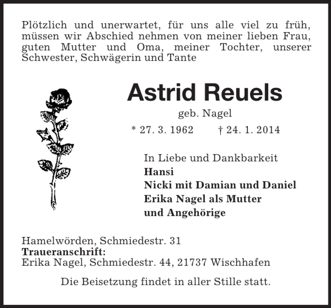 <p>Plötzlich und unerwartet, für uns alle viel zu früh,<br />müssen wir Abschied nehmen von meiner lieben Frau, guten Mutter und Oma, meiner Tochter, unserer Schwester, Schwägerin und Tante<br />Astrid Reuels<br />geb. Nagel<br />* 27. 3. 1962 † 24. 1. 2014<br />In Liebe und Dankbarkeit<br />Hansi<br />Nicki mit Damian und Daniel<br />Erika Nagel als Mutter<br />und Angehörige<br />Hamelwörden, Schmiedestr. 31<br />Traueranschrift:<br />Erika Nagel, Schmiedestr. 44, 21737 Wischhafen<br />Die Beisetzung findet in aller Stille statt.</p>