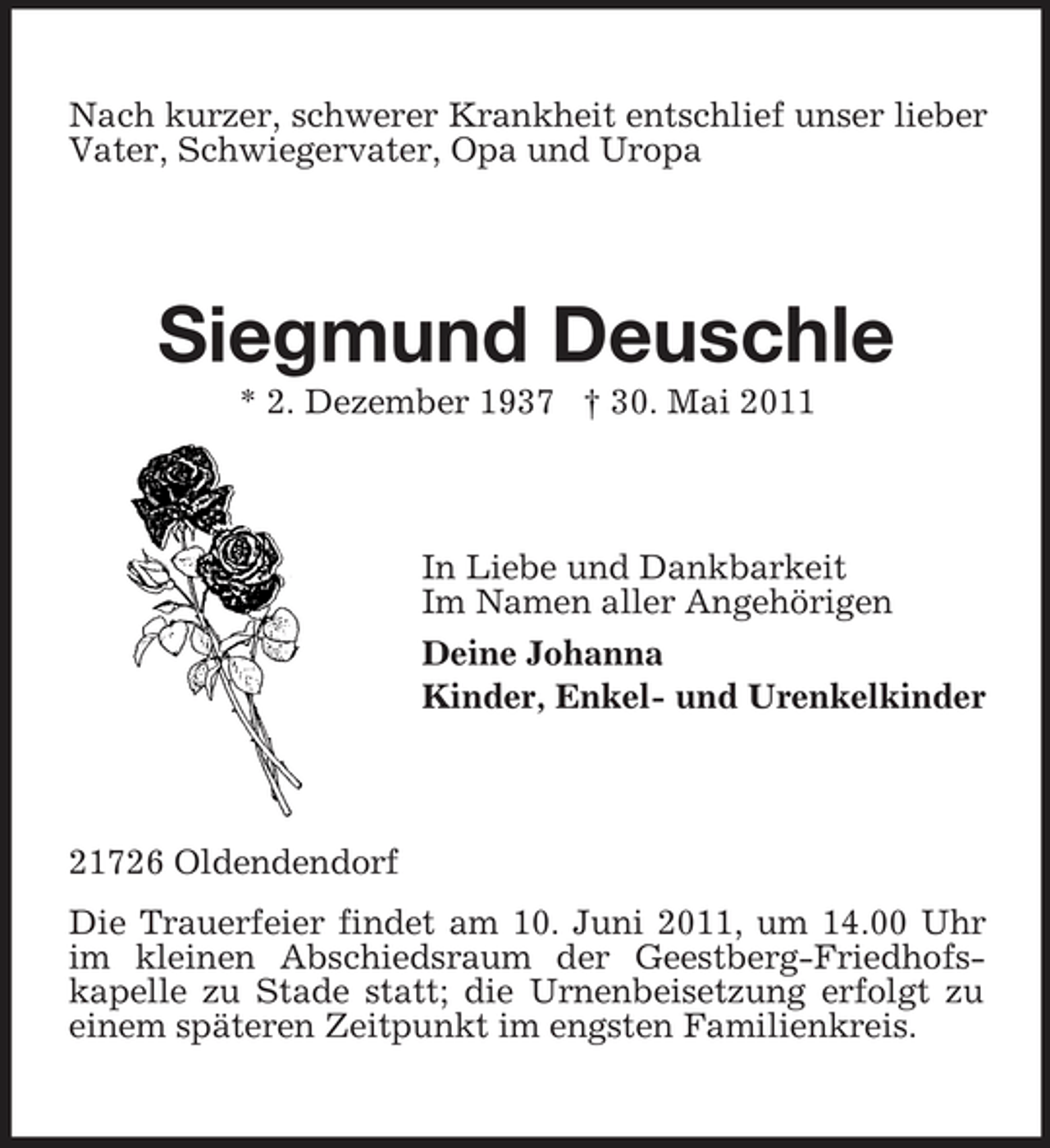 <p>Nach kurzer, schwerer Krankheit entschlief unser lieber Vater, Schwiegervater, Opa und Uropa</p><p>Siegmund Deuschle<br />* 2. Dezember 1937 † 30. Mai 2011 In Liebe und Dankbarkeit Im Namen aller Angehörigen Deine Johanna Kinder, Enkel- und Urenkelkinder</p><p>21726 Oldendendorf Die Trauerfeier findet am 10. Juni 2011, um 14.00 Uhr im kleinen Abschiedsraum der Geestberg-Friedhofskapelle zu Stade statt; die Urnenbeisetzung erfolgt zu einem späteren Zeitpunkt im engsten Familienkreis.</p>