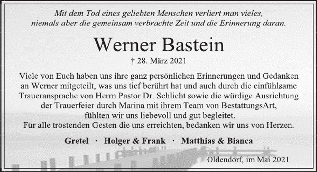 <p>Mit dem Tod eines geliebten Menschen verliert man vieles,</p>
<p>niemals aber die gemeinsam verbrachte Zeit und die Erinnerung daran.</p>
<p>Werner Bastein</p>
<p>† 28. März 2021</p>
<p>Viele von Euch haben uns ihre ganz persönlichen Erinnerungen und Gedanken</p>
<p>an Werner mitgeteilt, was uns tief berührt hat und auch durch die einfühlsame<br />Traueransprache von Herrn Pastor Dr. Schlicht sowie die würdige Ausrichtung</p>
<p>der Trauerfeier durch Marina mit ihrem Team von BestattungsArt,</p>
<p>fühlten wir uns liebevoll und gut begleitet.</p>
<p>Für alle tröstenden Gesten die uns erreichten, bedanken wir uns von Herzen.</p>
<p>Gretel ∙ Holger &amp; Frank ∙ Matthias &amp; Bianca</p>
<p>Oldendorf, im Mai 2021</p>